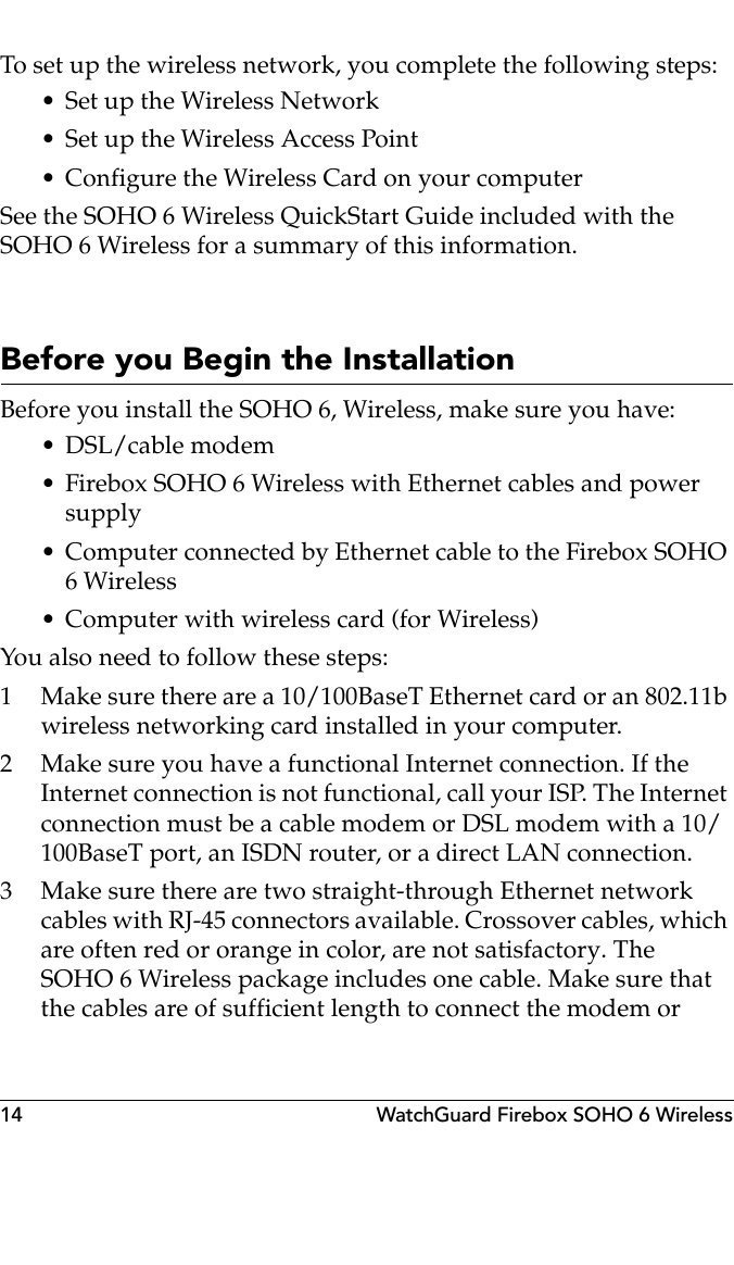 14 WatchGuard Firebox SOHO 6 WirelessTo set up the wireless network, you complete the following steps:• Set up the Wireless Network• Set up the Wireless Access Point• Configure the Wireless Card on your computerSee the SOHO 6 Wireless QuickStart Guide included with the SOHO 6 Wireless for a summary of this information.Before you Begin the InstallationBefore you install the SOHO 6, Wireless, make sure you have:• DSL/cable modem• Firebox SOHO 6 Wireless with Ethernet cables and power supply• Computer connected by Ethernet cable to the Firebox SOHO 6 Wireless• Computer with wireless card (for Wireless)You also need to follow these steps:1 Make sure there are a 10/100BaseT Ethernet card or an 802.11b wireless networking card installed in your computer.2 Make sure you have a functional Internet connection. If the Internet connection is not functional, call your ISP. The Internet connection must be a cable modem or DSL modem with a 10/100BaseT port, an ISDN router, or a direct LAN connection.3 Make sure there are two straight-through Ethernet network cables with RJ-45 connectors available. Crossover cables, which are often red or orange in color, are not satisfactory. The SOHO 6 Wireless package includes one cable. Make sure that the cables are of sufficient length to connect the modem or 