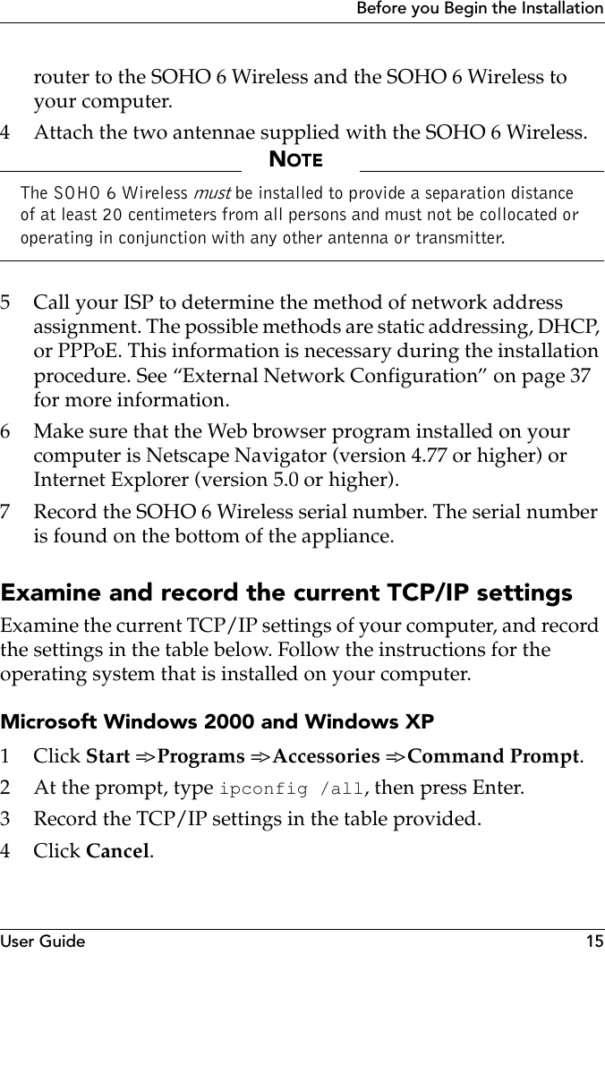 User Guide 15Before you Begin the Installationrouter to the SOHO 6 Wireless and the SOHO 6 Wireless to your computer.4 Attach the two antennae supplied with the SOHO 6 Wireless.NOTEThe SOHO 6 Wireless must be installed to provide a separation distance of at least 20 centimeters from all persons and must not be collocated or operating in conjunction with any other antenna or transmitter.5 Call your ISP to determine the method of network address assignment. The possible methods are static addressing, DHCP, or PPPoE. This information is necessary during the installation procedure. See “External Network Configuration” on page 37 for more information.6 Make sure that the Web browser program installed on your computer is Netscape Navigator (version 4.77 or higher) or Internet Explorer (version 5.0 or higher).7 Record the SOHO 6 Wireless serial number. The serial number is found on the bottom of the appliance.Examine and record the current TCP/IP settingsExamine the current TCP/IP settings of your computer, and record the settings in the table below. Follow the instructions for the operating system that is installed on your computer.Microsoft Windows 2000 and Windows XP1Click Start =&gt; Programs =&gt; Accessories =&gt; Command Prompt.2 At the prompt, type ipconfig /all, then press Enter.3 Record the TCP/IP settings in the table provided.4Click Cancel.