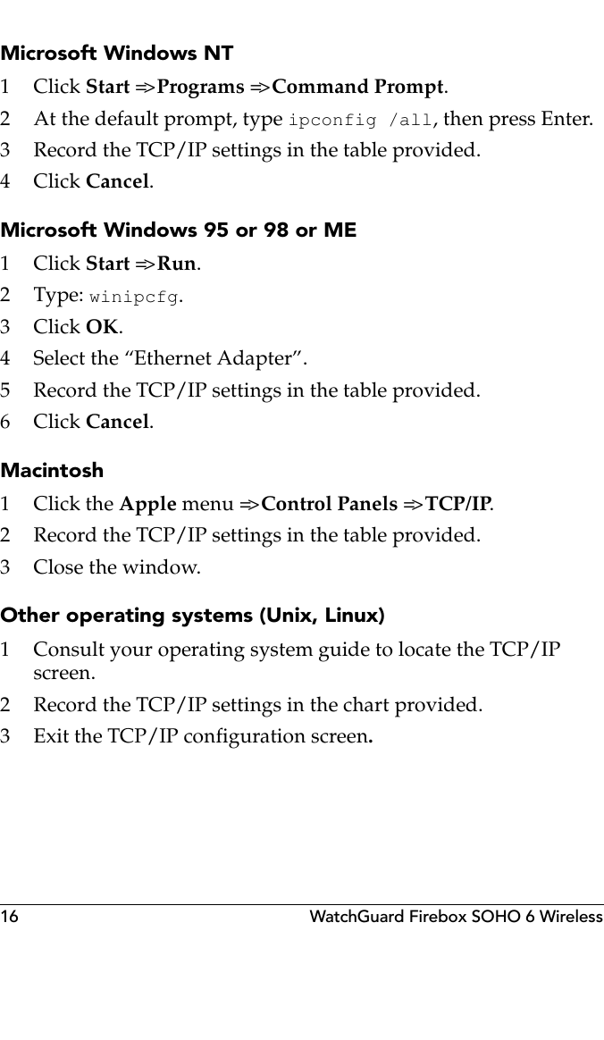 16 WatchGuard Firebox SOHO 6 WirelessMicrosoft Windows NT1Click Start =&gt; Programs =&gt; Command Prompt.2 At the default prompt, type ipconfig /all, then press Enter.3 Record the TCP/IP settings in the table provided.4Click Cancel.Microsoft Windows 95 or 98 or ME1Click Start =&gt; Run. 2Type: winipcfg.3Click OK.4 Select the “Ethernet Adapter”.5 Record the TCP/IP settings in the table provided.6Click Cancel.Macintosh1Click the Apple m e n u  =&gt; Control Panels =&gt; TCP/IP.2 Record the TCP/IP settings in the table provided.3Close the window.Other operating systems (Unix, Linux)1 Consult your operating system guide to locate the TCP/IP screen.2 Record the TCP/IP settings in the chart provided.3 Exit the TCP/IP configuration screen.