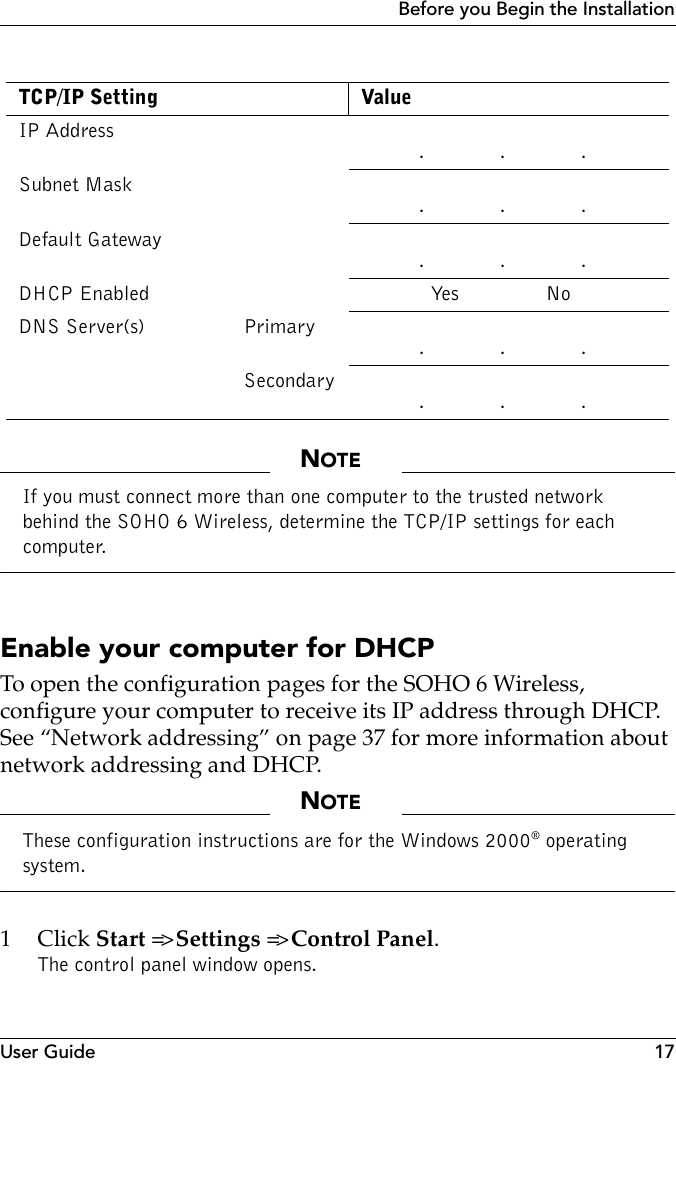 User Guide 17Before you Begin the InstallationNOTEIf you must connect more than one computer to the trusted network behind the SOHO 6 Wireless, determine the TCP/IP settings for each computer.Enable your computer for DHCPTo open the configuration pages for the SOHO 6 Wireless, configure your computer to receive its IP address through DHCP. See “Network addressing” on page 37 for more information about network addressing and DHCP.NOTEThese configuration instructions are for the Windows 2000® operating system.1Click Start =&gt; Settings =&gt; Control Panel.The control panel window opens.TCP/IP Setting ValueIP Address           .             .             .Subnet Mask          .             .             .Default Gateway          .             .             .DHCP Enabled             Yes               NoDNS Server(s) Primary          .             .             .Secondary           .             .             .