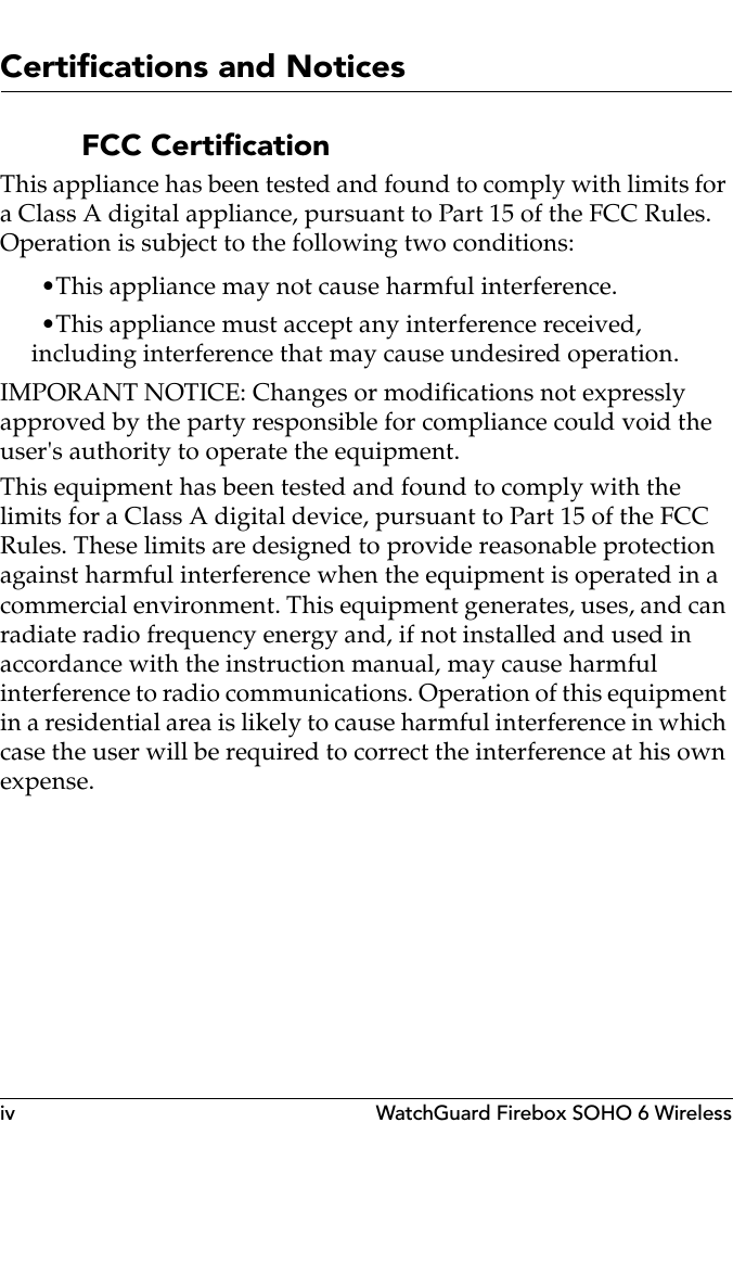 iv WatchGuard Firebox SOHO 6 WirelessCertifications and NoticesFCC CertificationThis appliance has been tested and found to comply with limits for a Class A digital appliance, pursuant to Part 15 of the FCC Rules. Operation is subject to the following two conditions:•This appliance may not cause harmful interference.•This appliance must accept any interference received, including interference that may cause undesired operation.IMPORANT NOTICE: Changes or modifications not expressly approved by the party responsible for compliance could void the user&apos;s authority to operate the equipment.This equipment has been tested and found to comply with the limits for a Class A digital device, pursuant to Part 15 of the FCC Rules. These limits are designed to provide reasonable protection against harmful interference when the equipment is operated in a commercial environment. This equipment generates, uses, and can radiate radio frequency energy and, if not installed and used in accordance with the instruction manual, may cause harmful interference to radio communications. Operation of this equipment in a residential area is likely to cause harmful interference in which case the user will be required to correct the interference at his own expense.