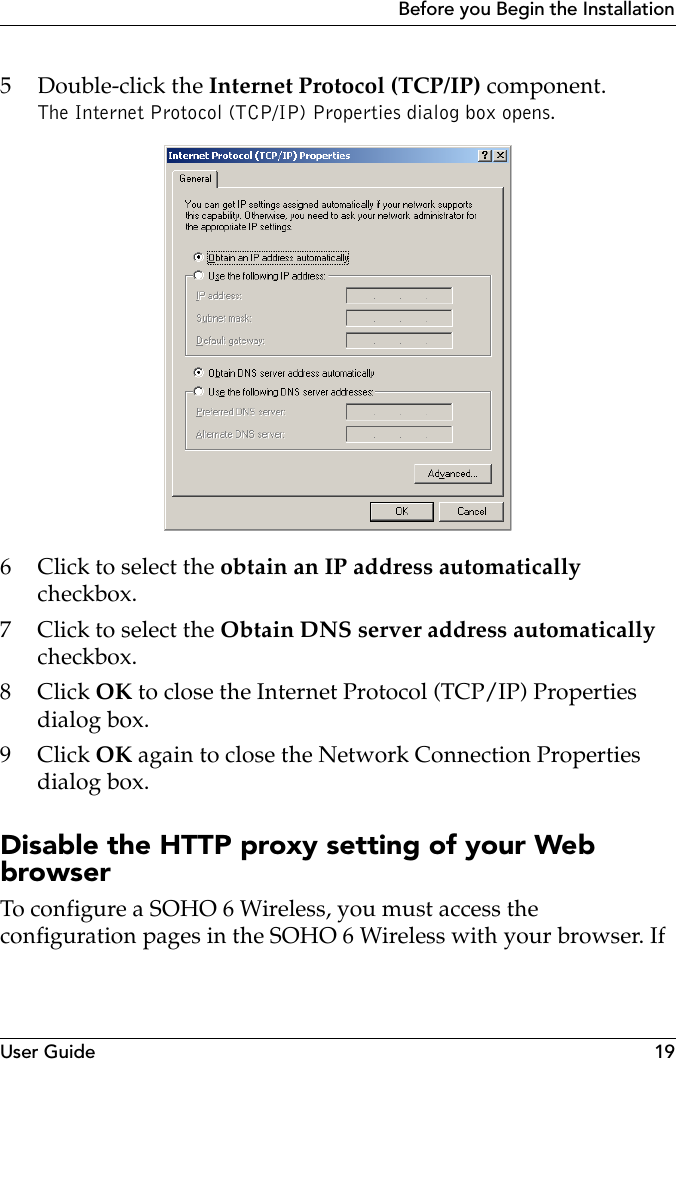 User Guide 19Before you Begin the Installation5 Double-click the Internet Protocol (TCP/IP) component.The Internet Protocol (TCP/IP) Properties dialog box opens.6 Click to select the obtain an IP address automatically checkbox.7 Click to select the Obtain DNS server address automatically checkbox.8Click OK to close the Internet Protocol (TCP/IP) Properties dialog box.9Click OK again to close the Network Connection Properties dialog box. Disable the HTTP proxy setting of your Web browserTo configure a SOHO 6 Wireless, you must access the configuration pages in the SOHO 6 Wireless with your browser. If 