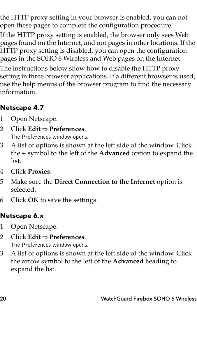 20 WatchGuard Firebox SOHO 6 Wirelessthe HTTP proxy setting in your browser is enabled, you can not open these pages to complete the configuration procedure.If the HTTP proxy setting is enabled, the browser only sees Web pages found on the Internet, and not pages in other locations. If the HTTP proxy setting is disabled, you can open the configuration pages in the SOHO 6 Wireless and Web pages on the Internet.The instructions below show how to disable the HTTP proxy setting in three browser applications. If a different browser is used, use the help menus of the browser program to find the necessary information.Netscape 4.71 Open Netscape.2Click Edit =&gt; Preferences. The Preferences window opens.3 A list of options is shown at the left side of the window. Click the + symbol to the left of the Advanced option to expand the list.4Click Proxies.5 Make sure the Direct Connection to the Internet option is selected.6Click OK to save the settings.Netscape 6.x1 Open Netscape.2Click Edit =&gt; Preferences. The Preferences window opens.3 A list of options is shown at the left side of the window. Click the arrow symbol to the left of the Advanced heading to expand the list.