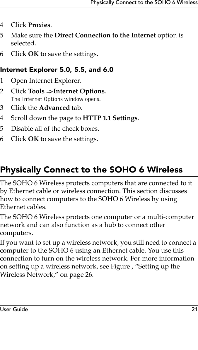 User Guide 21Physically Connect to the SOHO 6 Wireless4Click Proxies.5 Make sure the Direct Connection to the Internet option is selected.6Click OK to save the settings.Internet Explorer 5.0, 5.5, and 6.01 Open Internet Explorer.2Click Tools =&gt; Internet Options. The Internet Options window opens.3Click the Advanced tab.4 Scroll down the page to HTTP 1.1 Settings.5 Disable all of the check boxes.6Click OK to save the settings.Physically Connect to the SOHO 6 WirelessThe SOHO 6 Wireless protects computers that are connected to it by Ethernet cable or wireless connection. This section discusses how to connect computers to the SOHO 6 Wireless by using Ethernet cables. The SOHO 6 Wireless protects one computer or a multi-computer network and can also function as a hub to connect other computers.If you want to set up a wireless network, you still need to connect a computer to the SOHO 6 using an Ethernet cable. You use this connection to turn on the wireless network. For more information on setting up a wireless network, see Figure , “Setting up the Wireless Network,” on page 26.