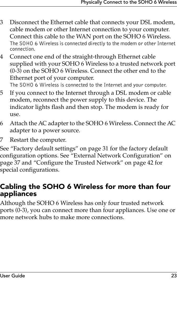 User Guide 23Physically Connect to the SOHO 6 Wireless3 Disconnect the Ethernet cable that connects your DSL modem, cable modem or other Internet connection to your computer. Connect this cable to the WAN port on the SOHO 6 Wireless.The SOHO 6 Wireless is connected directly to the modem or other Internet connection.4 Connect one end of the straight-through Ethernet cable supplied with your SOHO 6 Wireless to a trusted network port (0-3) on the SOHO 6 Wireless. Connect the other end to the Ethernet port of your computer.The SOHO 6 Wireless is connected to the Internet and your computer.5 If you connect to the Internet through a DSL modem or cable modem, reconnect the power supply to this device. The indicator lights flash and then stop. The modem is ready for use.6 Attach the AC adapter to the SOHO 6 Wireless. Connect the AC adapter to a power source.7 Restart the computer.See “Factory default settings” on page 31 for the factory default configuration options. See “External Network Configuration” on page 37 and “Configure the Trusted Network” on page 42 for special configurations.Cabling the SOHO 6 Wireless for more than four appliancesAlthough the SOHO 6 Wireless has only four trusted network ports (0-3), you can connect more than four appliances. Use one or more network hubs to make more connections.