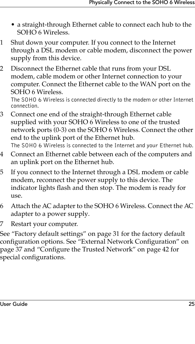 User Guide 25Physically Connect to the SOHO 6 Wireless• a straight-through Ethernet cable to connect each hub to the SOHO 6 Wireless.1 Shut down your computer. If you connect to the Internet through a DSL modem or cable modem, disconnect the power supply from this device.2 Disconnect the Ethernet cable that runs from your DSL modem, cable modem or other Internet connection to your computer. Connect the Ethernet cable to the WAN port on the SOHO 6 Wireless. The SOHO 6 Wireless is connected directly to the modem or other Internet connection.3 Connect one end of the straight-through Ethernet cable supplied with your SOHO 6 Wireless to one of the trusted network ports (0-3) on the SOHO 6 Wireless. Connect the other end to the uplink port of the Ethernet hub.The SOHO 6 Wireless is connected to the Internet and your Ethernet hub.4 Connect an Ethernet cable between each of the computers and an uplink port on the Ethernet hub.5 If you connect to the Internet through a DSL modem or cable modem, reconnect the power supply to this device. The indicator lights flash and then stop. The modem is ready for use.6 Attach the AC adapter to the SOHO 6 Wireless. Connect the AC adapter to a power supply.7 Restart your computer.See “Factory default settings” on page 31 for the factory default configuration options. See “External Network Configuration” on page 37 and “Configure the Trusted Network” on page 42 for special configurations.