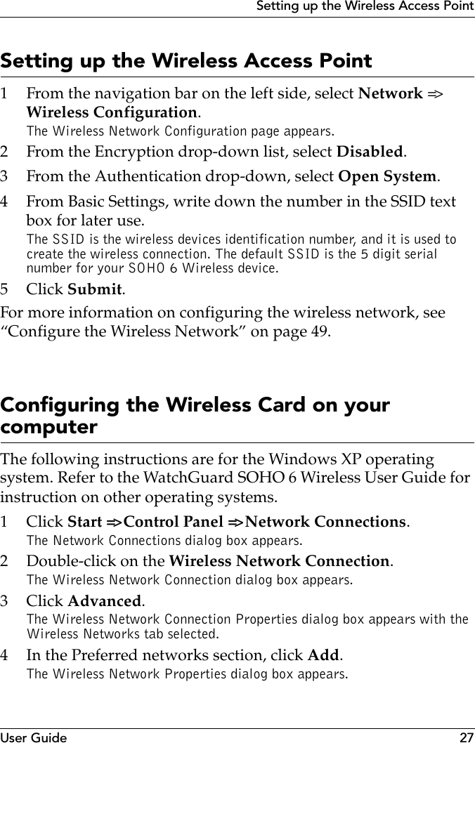 User Guide 27Setting up the Wireless Access PointSetting up the Wireless Access Point1 From the navigation bar on the left side, select Network =&gt; Wireless Configuration.The Wireless Network Configuration page appears.2 From the Encryption drop-down list, select Disabled.3 From the Authentication drop-down, select Open System.4 From Basic Settings, write down the number in the SSID text box for later use.The SSID is the wireless devices identification number, and it is used to create the wireless connection. The default SSID is the 5 digit serial number for your SOHO 6 Wireless device.5Click Submit.For more information on configuring the wireless network, see “Configure the Wireless Network” on page 49.Configuring the Wireless Card on your computerThe following instructions are for the Windows XP operating system. Refer to the WatchGuard SOHO 6 Wireless User Guide for instruction on other operating systems.1Click Start =&gt; Control Panel =&gt; Network Connections. The Network Connections dialog box appears.2 Double-click on the Wireless Network Connection.The Wireless Network Connection dialog box appears.3Click Advanced.The Wireless Network Connection Properties dialog box appears with the Wireless Networks tab selected.4 In the Preferred networks section, click Add.The Wireless Network Properties dialog box appears.