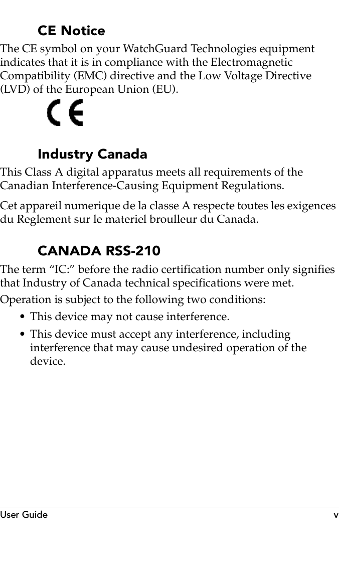 User Guide vCE NoticeThe CE symbol on your WatchGuard Technologies equipment indicates that it is in compliance with the Electromagnetic Compatibility (EMC) directive and the Low Voltage Directive (LVD) of the European Union (EU).Industry CanadaThis Class A digital apparatus meets all requirements of the Canadian Interference-Causing Equipment Regulations.Cet appareil numerique de la classe A respecte toutes les exigences du Reglement sur le materiel broulleur du Canada.CANADA RSS-210The term “IC:” before the radio certification number only signifies that Industry of Canada technical specifications were met.Operation is subject to the following two conditions:• This device may not cause interference.• This device must accept any interference, including interference that may cause undesired operation of the device.