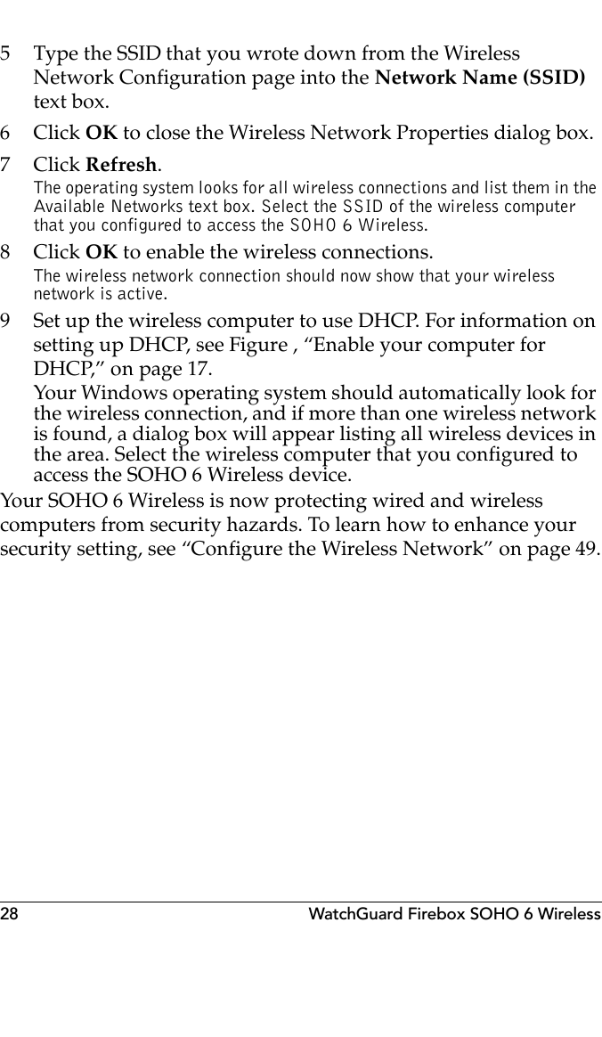 28 WatchGuard Firebox SOHO 6 Wireless5 Type the SSID that you wrote down from the Wireless Network Configuration page into the Network Name (SSID) text box.6Click OK to close the Wireless Network Properties dialog box.7Click Refresh.The operating system looks for all wireless connections and list them in the Available Networks text box. Select the SSID of the wireless computer that you configured to access the SOHO 6 Wireless.8Click OK to enable the wireless connections.The wireless network connection should now show that your wireless network is active.9 Set up the wireless computer to use DHCP. For information on setting up DHCP, see Figure , “Enable your computer for DHCP,” on page 17.Your Windows operating system should automatically look for the wireless connection, and if more than one wireless network is found, a dialog box will appear listing all wireless devices in the area. Select the wireless computer that you configured to access the SOHO 6 Wireless device.Your SOHO 6 Wireless is now protecting wired and wireless computers from security hazards. To learn how to enhance your security setting, see “Configure the Wireless Network” on page 49.