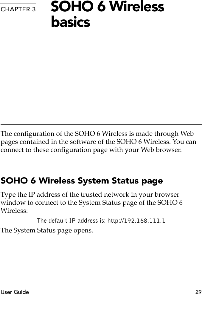 User Guide   29CHAPTER 3 SOHO 6 Wireless basicsThe configuration of the SOHO 6 Wireless is made through Web pages contained in the software of the SOHO 6 Wireless. You can connect to these configuration page with your Web browser.SOHO 6 Wireless System Status pageType the IP address of the trusted network in your browser window to connect to the System Status page of the SOHO 6 Wireless:The default IP address is: http://192.168.111.1The System Status page opens.