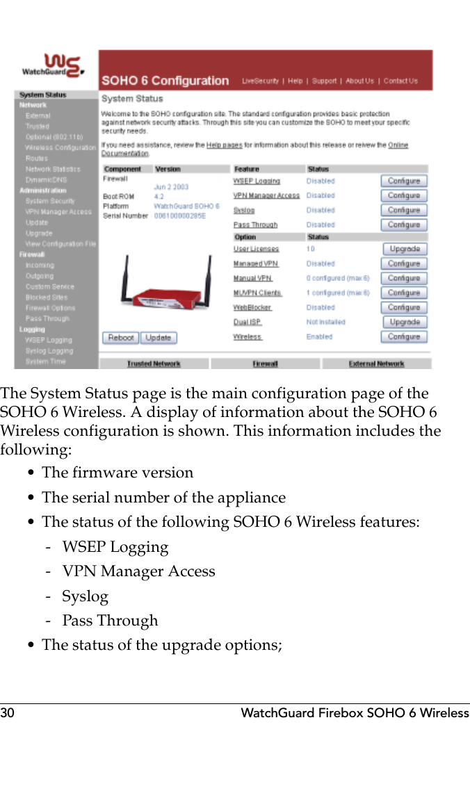 30 WatchGuard Firebox SOHO 6 WirelessThe System Status page is the main configuration page of the SOHO 6 Wireless. A display of information about the SOHO 6 Wireless configuration is shown. This information includes the following:• The firmware version• The serial number of the appliance• The status of the following SOHO 6 Wireless features: - WSEP Logging - VPN Manager Access -Syslog - Pass Through• The status of the upgrade options;