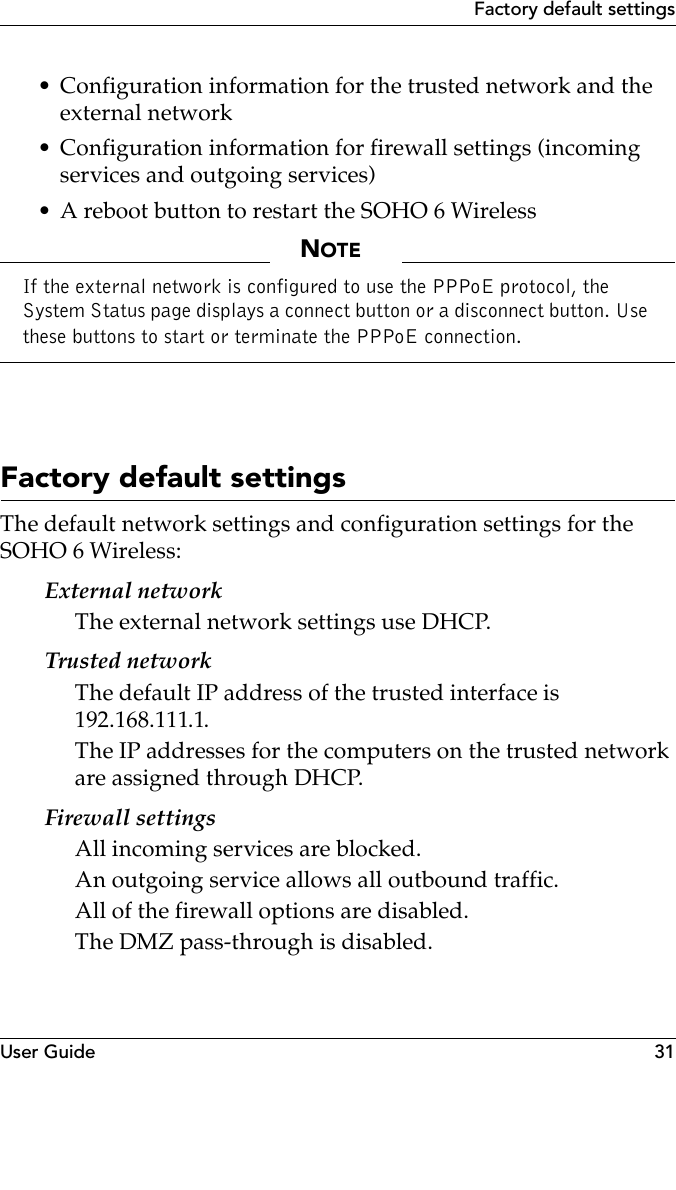 User Guide 31Factory default settings• Configuration information for the trusted network and the external network• Configuration information for firewall settings (incoming services and outgoing services)• A reboot button to restart the SOHO 6 WirelessNOTEIf the external network is configured to use the PPPoE protocol, the System Status page displays a connect button or a disconnect button. Use these buttons to start or terminate the PPPoE connection.Factory default settingsThe default network settings and configuration settings for the SOHO 6 Wireless:External networkThe external network settings use DHCP.Trusted networkThe default IP address of the trusted interface is 192.168.111.1.The IP addresses for the computers on the trusted network are assigned through DHCP.Firewall settingsAll incoming services are blocked.An outgoing service allows all outbound traffic.All of the firewall options are disabled.The DMZ pass-through is disabled.