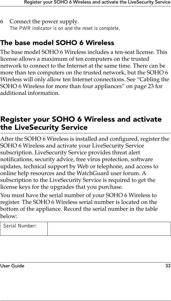 User Guide 33Register your SOHO 6 Wireless and activate the LiveSecurity Service6 Connect the power supply.The PWR indicator is on and the reset is complete.The base model SOHO 6 WirelessThe base model SOHO 6 Wireless includes a ten-seat license. This license allows a maximum of ten computers on the trusted network to connect to the Internet at the same time. There can be more than ten computers on the trusted network, but the SOHO 6 Wireless will only allow ten Internet connections. See “Cabling the SOHO 6 Wireless for more than four appliances” on page 23 for additional information.Register your SOHO 6 Wireless and activate the LiveSecurity ServiceAfter the SOHO 6 Wireless is installed and configured, register the SOHO 6 Wireless and activate your LiveSecurity Service subscription. LiveSecurity Service provides threat alert notifications, security advice, free virus protection, software updates, technical support by Web or telephone, and access to online help resources and the WatchGuard user forum. A subscription to the LiveSecurity Service is required to get the license keys for the upgrades that you purchase.You must have the serial number of your SOHO 6 Wireless to register. The SOHO 6 Wireless serial number is located on the bottom of the appliance. Record the serial number in the table below:Serial Number: