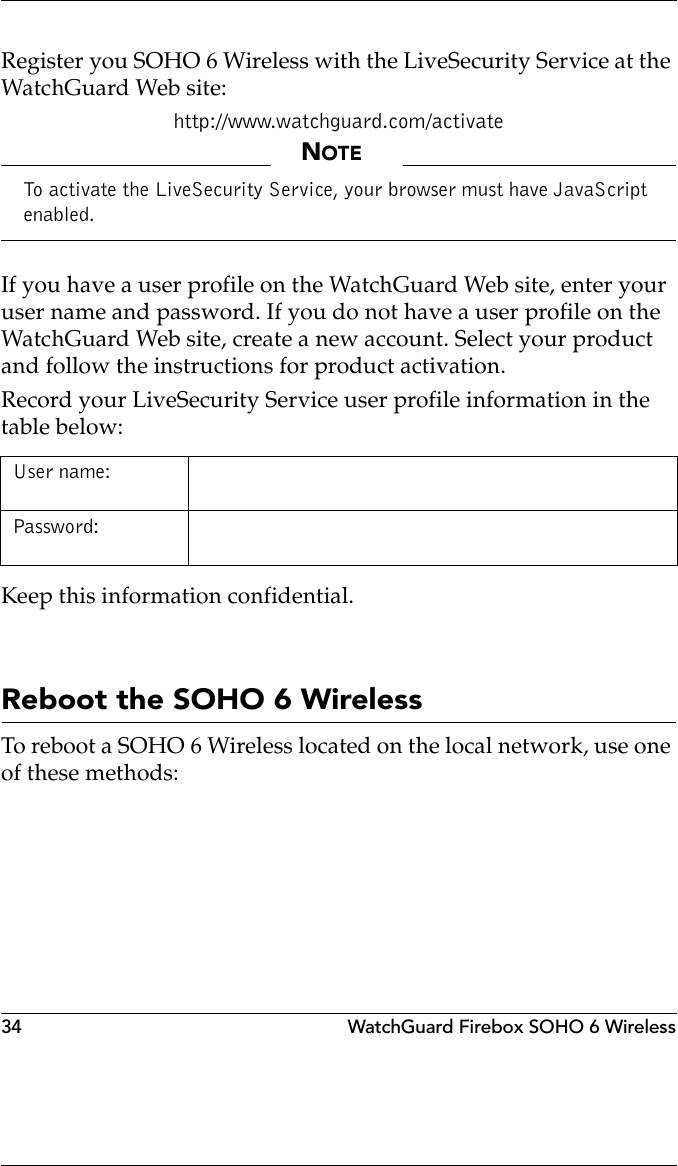34 WatchGuard Firebox SOHO 6 WirelessRegister you SOHO 6 Wireless with the LiveSecurity Service at the WatchGuard Web site:http://www.watchguard.com/activateNOTETo activate the LiveSecurity Service, your browser must have JavaScript enabled.If you have a user profile on the WatchGuard Web site, enter your user name and password. If you do not have a user profile on the WatchGuard Web site, create a new account. Select your product and follow the instructions for product activation.Record your LiveSecurity Service user profile information in the table below:Keep this information confidential.Reboot the SOHO 6 WirelessTo reboot a SOHO 6 Wireless located on the local network, use one of these methods:User name: Password: