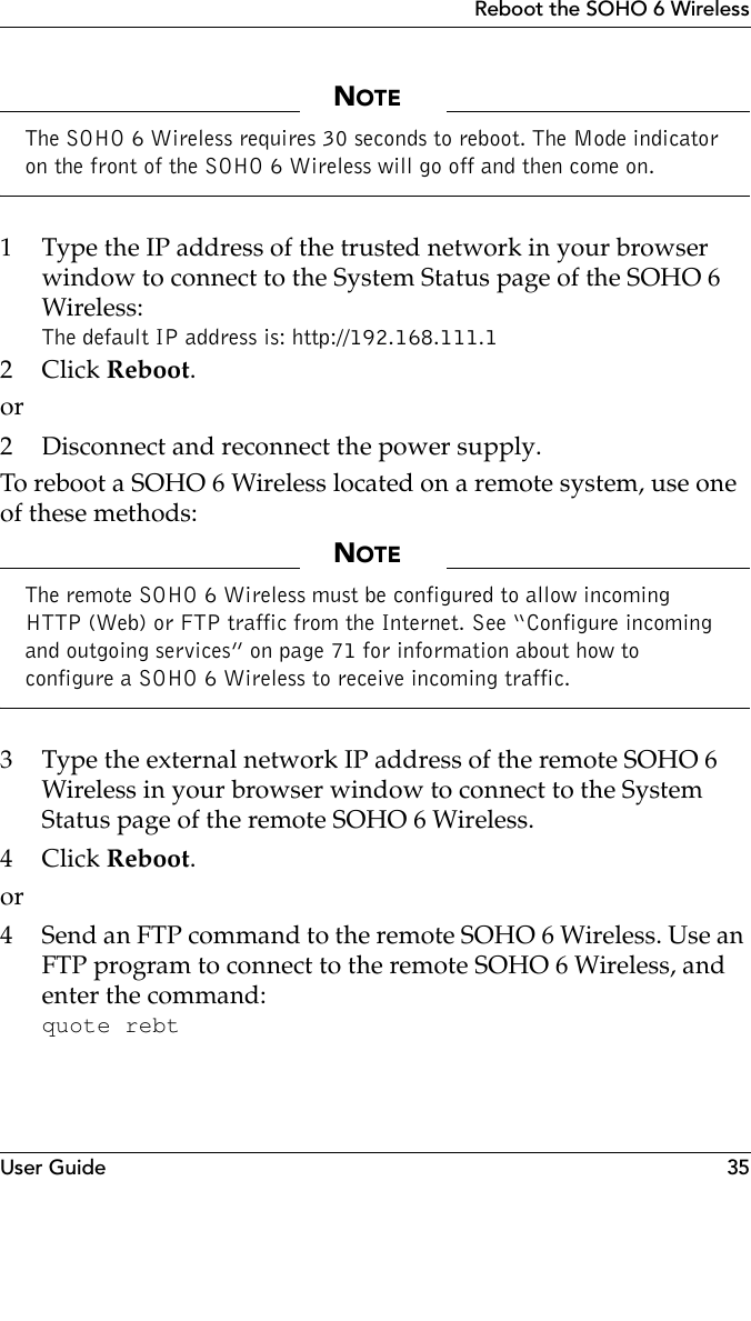 User Guide 35Reboot the SOHO 6 WirelessNOTEThe SOHO 6 Wireless requires 30 seconds to reboot. The Mode indicator on the front of the SOHO 6 Wireless will go off and then come on. 1 Type the IP address of the trusted network in your browser window to connect to the System Status page of the SOHO 6 Wireless:The default IP address is: http://192.168.111.12Click Reboot.or2 Disconnect and reconnect the power supply.To reboot a SOHO 6 Wireless located on a remote system, use one of these methods:NOTEThe remote SOHO 6 Wireless must be configured to allow incoming HTTP (Web) or FTP traffic from the Internet. See “Configure incoming and outgoing services” on page 71 for information about how to configure a SOHO 6 Wireless to receive incoming traffic.3 Type the external network IP address of the remote SOHO 6 Wireless in your browser window to connect to the System Status page of the remote SOHO 6 Wireless.4Click Reboot.or4 Send an FTP command to the remote SOHO 6 Wireless. Use an FTP program to connect to the remote SOHO 6 Wireless, and enter the command:quote rebt