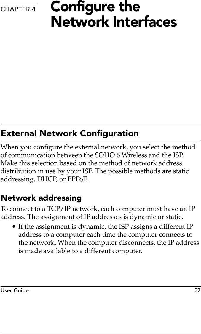 User Guide   37CHAPTER 4 Configure the Network InterfacesExternal Network ConfigurationWhen you configure the external network, you select the method of communication between the SOHO 6 Wireless and the ISP. Make this selection based on the method of network address distribution in use by your ISP. The possible methods are static addressing, DHCP, or PPPoE.Network addressingTo connect to a TCP/IP network, each computer must have an IP address. The assignment of IP addresses is dynamic or static.• If the assignment is dynamic, the ISP assigns a different IP address to a computer each time the computer connects to the network. When the computer disconnects, the IP address is made available to a different computer.