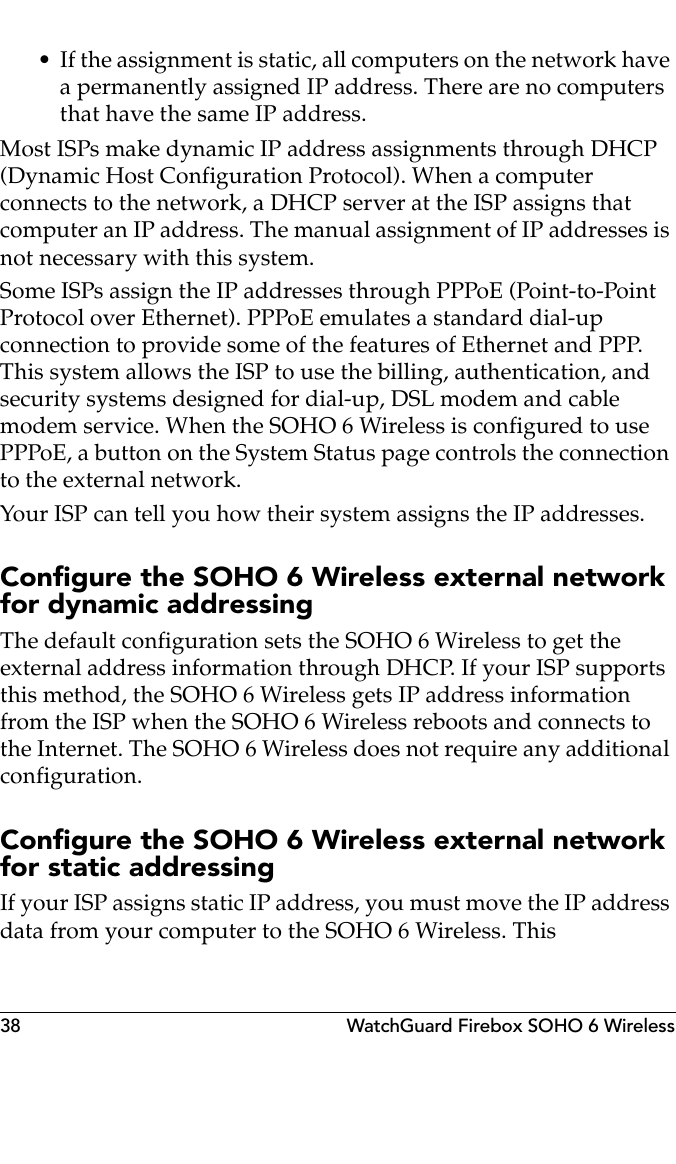 38 WatchGuard Firebox SOHO 6 Wireless• If the assignment is static, all computers on the network have a permanently assigned IP address. There are no computers that have the same IP address.Most ISPs make dynamic IP address assignments through DHCP (Dynamic Host Configuration Protocol). When a computer connects to the network, a DHCP server at the ISP assigns that computer an IP address. The manual assignment of IP addresses is not necessary with this system.Some ISPs assign the IP addresses through PPPoE (Point-to-Point Protocol over Ethernet). PPPoE emulates a standard dial-up connection to provide some of the features of Ethernet and PPP. This system allows the ISP to use the billing, authentication, and security systems designed for dial-up, DSL modem and cable modem service. When the SOHO 6 Wireless is configured to use PPPoE, a button on the System Status page controls the connection to the external network.Your ISP can tell you how their system assigns the IP addresses.Configure the SOHO 6 Wireless external network for dynamic addressing The default configuration sets the SOHO 6 Wireless to get the external address information through DHCP. If your ISP supports this method, the SOHO 6 Wireless gets IP address information from the ISP when the SOHO 6 Wireless reboots and connects to the Internet. The SOHO 6 Wireless does not require any additional configuration.Configure the SOHO 6 Wireless external network for static addressingIf your ISP assigns static IP address, you must move the IP address data from your computer to the SOHO 6 Wireless. This 