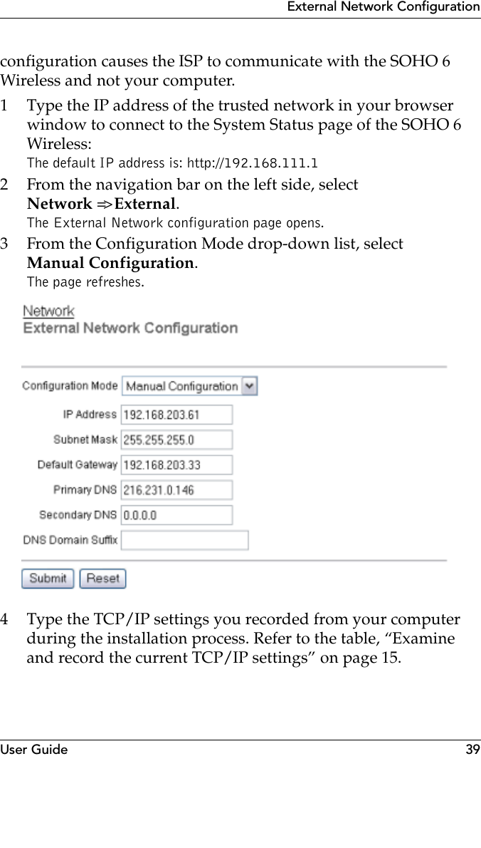 User Guide 39External Network Configurationconfiguration causes the ISP to communicate with the SOHO 6 Wireless and not your computer.1 Type the IP address of the trusted network in your browser window to connect to the System Status page of the SOHO 6 Wireless:The default IP address is: http://192.168.111.12 From the navigation bar on the left side, selectNetwork =&gt; External.The External Network configuration page opens.3 From the Configuration Mode drop-down list, selectManual Configuration.The page refreshes.4 Type the TCP/IP settings you recorded from your computer during the installation process. Refer to the table, “Examine and record the current TCP/IP settings” on page 15.