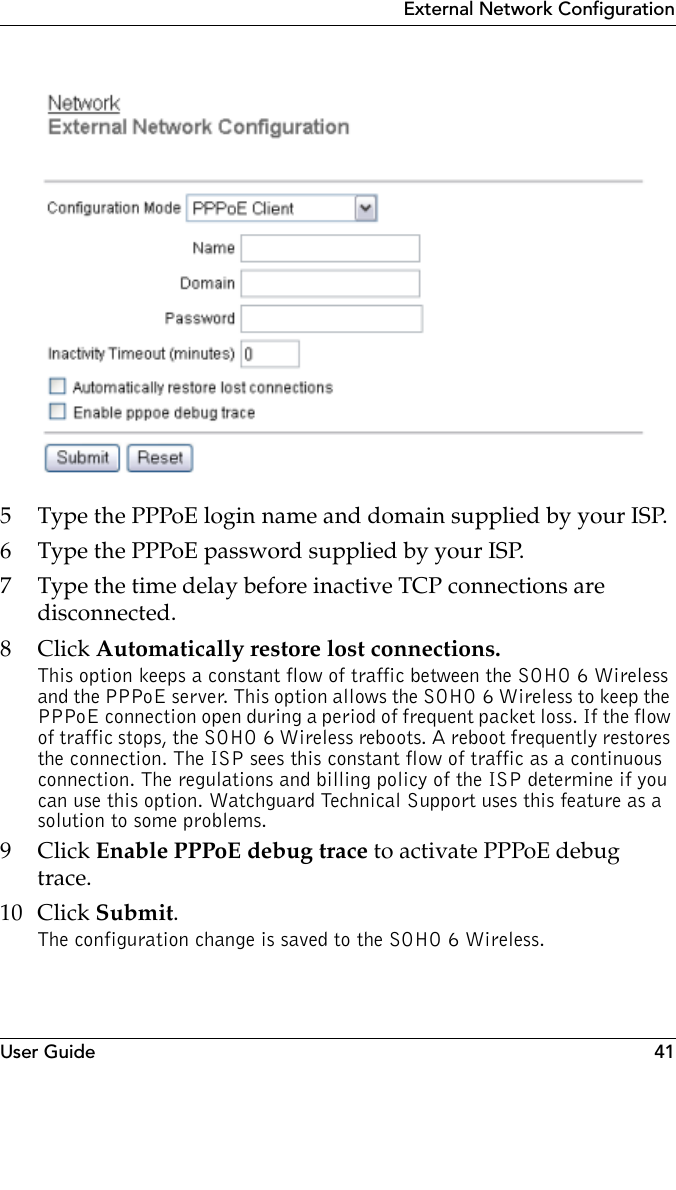 User Guide 41External Network Configuration5 Type the PPPoE login name and domain supplied by your ISP.6 Type the PPPoE password supplied by your ISP.7 Type the time delay before inactive TCP connections are disconnected.8Click Automatically restore lost connections.This option keeps a constant flow of traffic between the SOHO 6 Wireless and the PPPoE server. This option allows the SOHO 6 Wireless to keep the PPPoE connection open during a period of frequent packet loss. If the flow of traffic stops, the SOHO 6 Wireless reboots. A reboot frequently restores the connection. The ISP sees this constant flow of traffic as a continuous connection. The regulations and billing policy of the ISP determine if you can use this option. Watchguard Technical Support uses this feature as a solution to some problems.9Click Enable PPPoE debug trace to activate PPPoE debug trace.10 Click Submit.The configuration change is saved to the SOHO 6 Wireless.