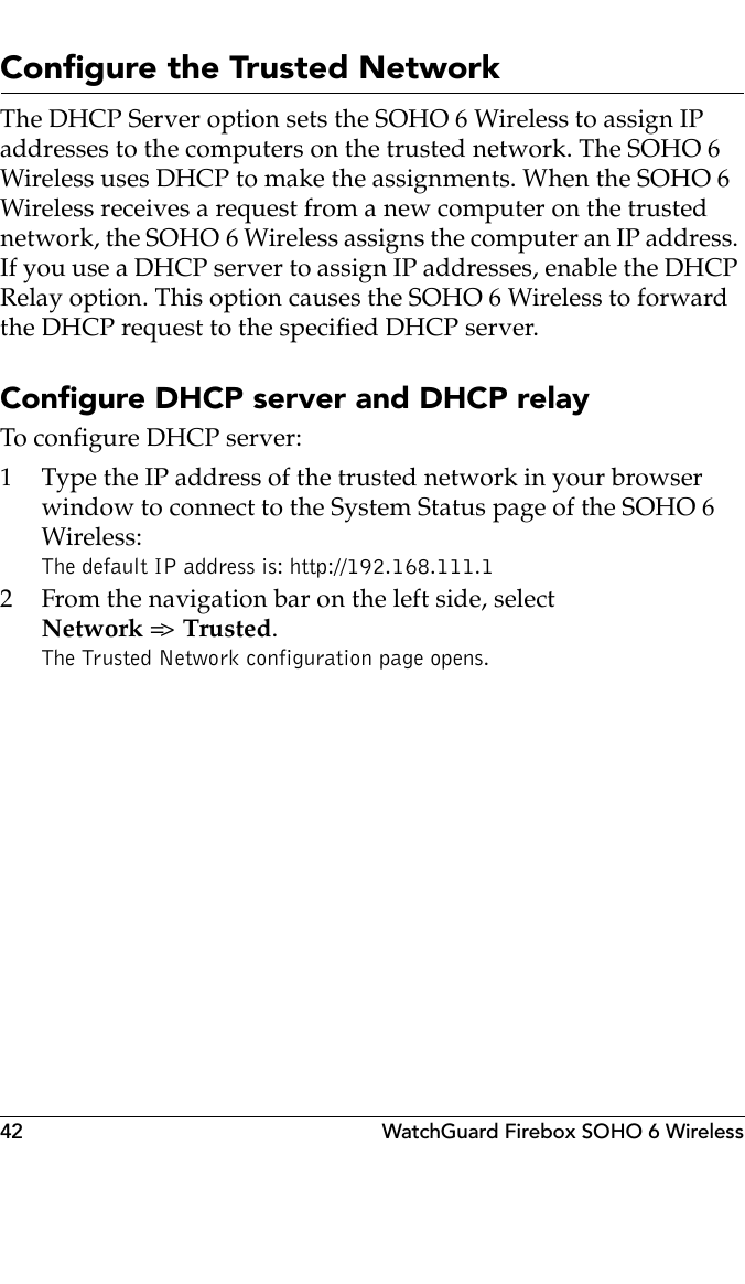 42 WatchGuard Firebox SOHO 6 WirelessConfigure the Trusted NetworkThe DHCP Server option sets the SOHO 6 Wireless to assign IP addresses to the computers on the trusted network. The SOHO 6 Wireless uses DHCP to make the assignments. When the SOHO 6 Wireless receives a request from a new computer on the trusted network, the SOHO 6 Wireless assigns the computer an IP address. If you use a DHCP server to assign IP addresses, enable the DHCP Relay option. This option causes the SOHO 6 Wireless to forward the DHCP request to the specified DHCP server.Configure DHCP server and DHCP relayTo configure DHCP server:1 Type the IP address of the trusted network in your browser window to connect to the System Status page of the SOHO 6 Wireless:The default IP address is: http://192.168.111.12 From the navigation bar on the left side, selectNetwork =&gt;  Trusted.The Trusted Network configuration page opens.