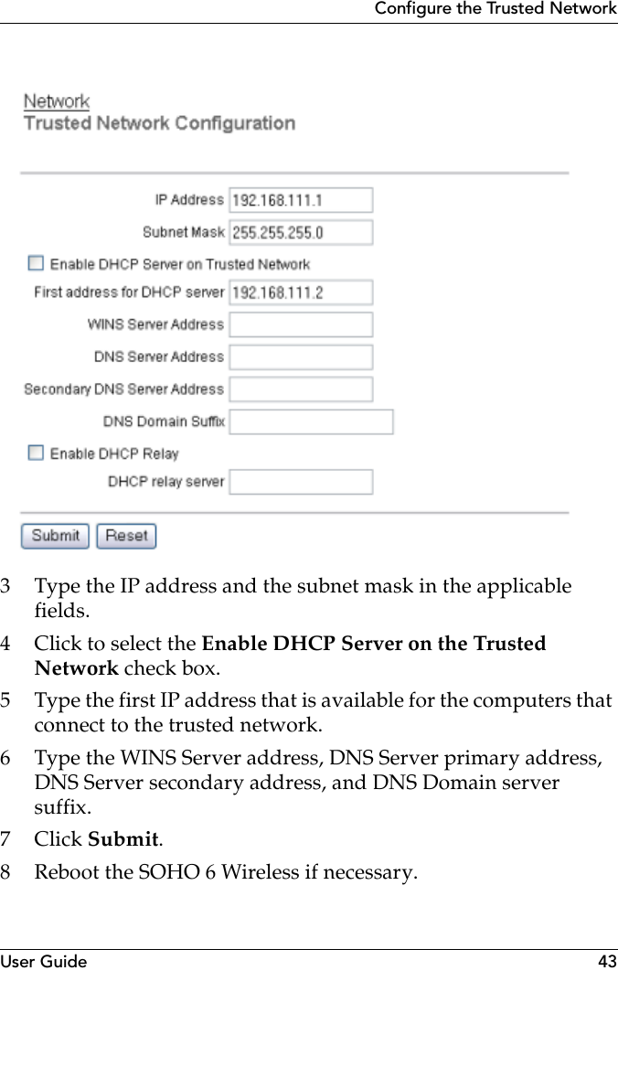 User Guide 43Configure the Trusted Network3 Type the IP address and the subnet mask in the applicable fields.4 Click to select the Enable DHCP Server on the Trusted Network check box.5 Type the first IP address that is available for the computers that connect to the trusted network.6 Type the WINS Server address, DNS Server primary address, DNS Server secondary address, and DNS Domain server suffix.7Click Submit. 8 Reboot the SOHO 6 Wireless if necessary.