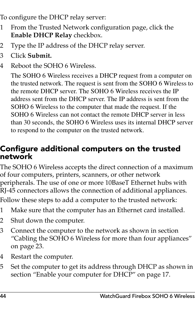 44 WatchGuard Firebox SOHO 6 WirelessTo configure the DHCP relay server:1 From the Trusted Network configuration page, click the Enable DHCP Relay checkbox.2 Type the IP address of the DHCP relay server.3Click Submit.4 Reboot the SOHO 6 Wireless.The SOHO 6 Wireless receives a DHCP request from a computer on the trusted network. The request is sent from the SOHO 6 Wireless to the remote DHCP server. The SOHO 6 Wireless receives the IP address sent from the DHCP server. The IP address is sent from the SOHO 6 Wireless to the computer that made the request. If the SOHO 6 Wireless can not contact the remote DHCP server in less than 30 seconds, the SOHO 6 Wireless uses its internal DHCP server to respond to the computer on the trusted network.Configure additional computers on the trusted networkThe SOHO 6 Wireless accepts the direct connection of a maximum of four computers, printers, scanners, or other network peripherals. The use of one or more 10BaseT Ethernet hubs with RJ-45 connectors allows the connection of additional appliances.Follow these steps to add a computer to the trusted network:1 Make sure that the computer has an Ethernet card installed.2 Shut down the computer.3 Connect the computer to the network as shown in section “Cabling the SOHO 6 Wireless for more than four appliances” on page 23.4 Restart the computer.5 Set the computer to get its address through DHCP as shown in section “Enable your computer for DHCP” on page 17.