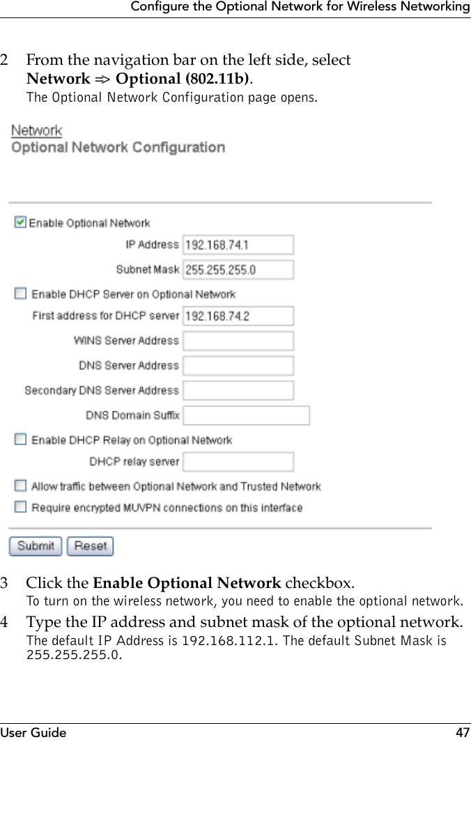 User Guide 47Configure the Optional Network for Wireless Networking2 From the navigation bar on the left side, selectNetwork =&gt;  Optional (802.11b).The Optional Network Configuration page opens.3Click the Enable Optional Network checkbox.To turn on the wireless network, you need to enable the optional network. 4 Type the IP address and subnet mask of the optional network.The default IP Address is 192.168.112.1. The default Subnet Mask is 255.255.255.0.