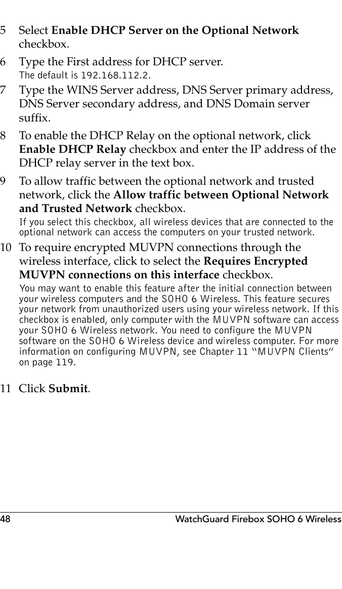48 WatchGuard Firebox SOHO 6 Wireless5 Select Enable DHCP Server on the Optional Network checkbox.6 Type the First address for DHCP server.The default is 192.168.112.2.7 Type the WINS Server address, DNS Server primary address, DNS Server secondary address, and DNS Domain server suffix.8 To enable the DHCP Relay on the optional network, click Enable DHCP Relay checkbox and enter the IP address of the DHCP relay server in the text box.9 To allow traffic between the optional network and trusted network, click the Allow traffic between Optional Network and Trusted Network checkbox.If you select this checkbox, all wireless devices that are connected to the optional network can access the computers on your trusted network.10 To require encrypted MUVPN connections through the wireless interface, click to select the Requires Encrypted MUVPN connections on this interface checkbox.You may want to enable this feature after the initial connection between your wireless computers and the SOHO 6 Wireless. This feature secures your network from unauthorized users using your wireless network. If this checkbox is enabled, only computer with the MUVPN software can access your SOHO 6 Wireless network. You need to configure the MUVPN software on the SOHO 6 Wireless device and wireless computer. For more information on configuring MUVPN, see Chapter 11 “MUVPN Clients” on page 119.11 Click Submit.
