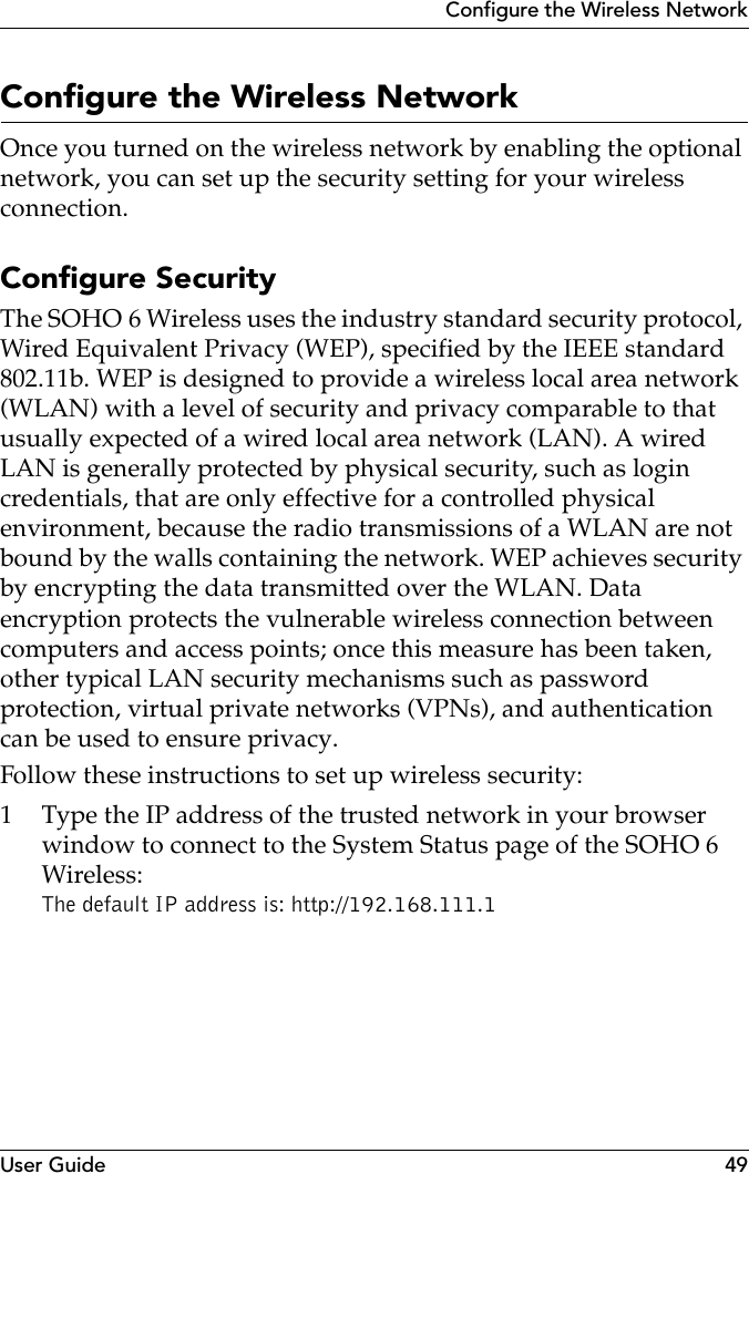 User Guide 49Configure the Wireless NetworkConfigure the Wireless NetworkOnce you turned on the wireless network by enabling the optional network, you can set up the security setting for your wireless connection.Configure SecurityThe SOHO 6 Wireless uses the industry standard security protocol, Wired Equivalent Privacy (WEP), specified by the IEEE standard 802.11b. WEP is designed to provide a wireless local area network (WLAN) with a level of security and privacy comparable to that usually expected of a wired local area network (LAN). A wired LAN is generally protected by physical security, such as login credentials, that are only effective for a controlled physical environment, because the radio transmissions of a WLAN are not bound by the walls containing the network. WEP achieves security by encrypting the data transmitted over the WLAN. Data encryption protects the vulnerable wireless connection between computers and access points; once this measure has been taken, other typical LAN security mechanisms such as password protection, virtual private networks (VPNs), and authentication can be used to ensure privacy.Follow these instructions to set up wireless security:1 Type the IP address of the trusted network in your browser window to connect to the System Status page of the SOHO 6 Wireless:The default IP address is: http://192.168.111.1