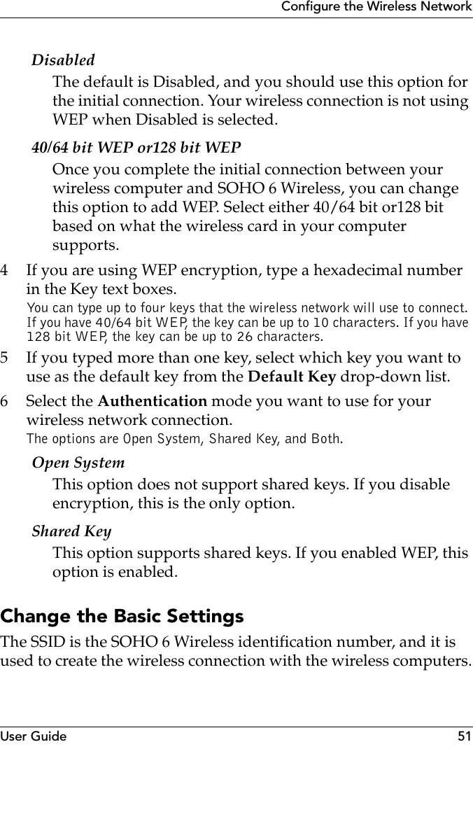 User Guide 51Configure the Wireless NetworkDisabledThe default is Disabled, and you should use this option for the initial connection. Your wireless connection is not using WEP when Disabled is selected. 40/64 bit WEP or128 bit WEPOnce you complete the initial connection between your wireless computer and SOHO 6 Wireless, you can change this option to add WEP. Select either 40/64 bit or128 bit based on what the wireless card in your computer supports. 4 If you are using WEP encryption, type a hexadecimal number in the Key text boxes.You can type up to four keys that the wireless network will use to connect. If you have 40/64 bit WEP, the key can be up to 10 characters. If you have 128 bit WEP, the key can be up to 26 characters.5 If you typed more than one key, select which key you want to use as the default key from the Default Key drop-down list.6 Select the Authentication mode you want to use for your wireless network connection.The options are Open System, Shared Key, and Both. Open System This option does not support shared keys. If you disable encryption, this is the only option.Shared KeyThis option supports shared keys. If you enabled WEP, this option is enabled.Change the Basic SettingsThe SSID is the SOHO 6 Wireless identification number, and it is used to create the wireless connection with the wireless computers.