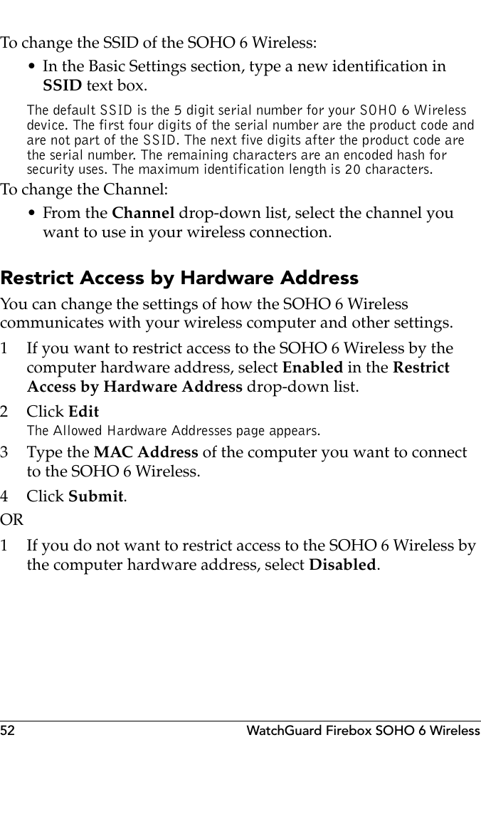 52 WatchGuard Firebox SOHO 6 WirelessTo change the SSID of the SOHO 6 Wireless:• In the Basic Settings section, type a new identification in SSID text box.The default SSID is the 5 digit serial number for your SOHO 6 Wireless device. The first four digits of the serial number are the product code and are not part of the SSID. The next five digits after the product code are the serial number. The remaining characters are an encoded hash for security uses. The maximum identification length is 20 characters.To change the Channel:•From the Channel drop-down list, select the channel you want to use in your wireless connection.Restrict Access by Hardware AddressYou can change the settings of how the SOHO 6 Wireless communicates with your wireless computer and other settings. 1 If you want to restrict access to the SOHO 6 Wireless by the computer hardware address, select Enabled in the Restrict Access by Hardware Address drop-down list. 2Click EditThe Allowed Hardware Addresses page appears.3 Type the MAC Address of the computer you want to connect to the SOHO 6 Wireless.4Click Submit.OR1 If you do not want to restrict access to the SOHO 6 Wireless by the computer hardware address, select Disabled.