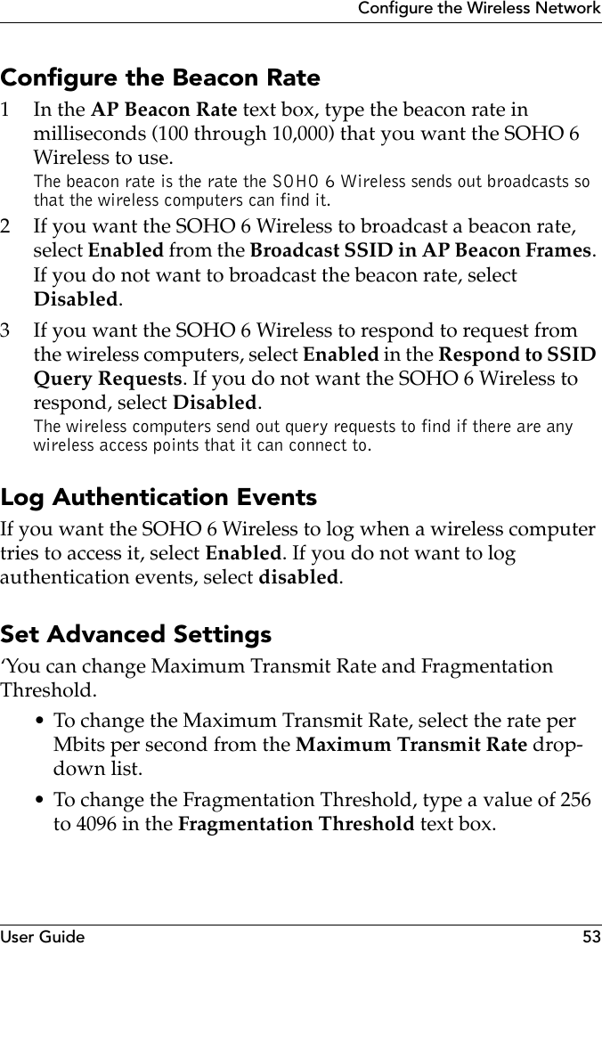 User Guide 53Configure the Wireless NetworkConfigure the Beacon Rate1In the AP Beacon Rate text box, type the beacon rate in milliseconds (100 through 10,000) that you want the SOHO 6 Wireless to use.The beacon rate is the rate the SOHO 6 Wireless sends out broadcasts so that the wireless computers can find it.2 If you want the SOHO 6 Wireless to broadcast a beacon rate, select Enabled from the Broadcast SSID in AP Beacon Frames. If you do not want to broadcast the beacon rate, select Disabled.3 If you want the SOHO 6 Wireless to respond to request from the wireless computers, select Enabled in the Respond to SSID Query Requests. If you do not want the SOHO 6 Wireless to respond, select Disabled.The wireless computers send out query requests to find if there are any wireless access points that it can connect to. Log Authentication EventsIf you want the SOHO 6 Wireless to log when a wireless computer tries to access it, select Enabled. If you do not want to log authentication events, select disabled.Set Advanced Settings‘You can change Maximum Transmit Rate and Fragmentation Threshold.• To change the Maximum Transmit Rate, select the rate per Mbits per second from the Maximum Transmit Rate drop-down list.• To change the Fragmentation Threshold, type a value of 256 to 4096 in the Fragmentation Threshold text box.