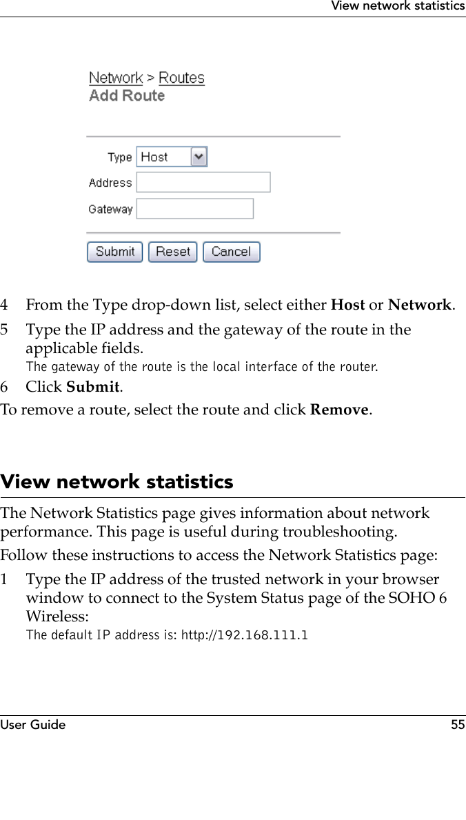 User Guide 55View network statistics4 From the Type drop-down list, select either Host or Network.5 Type the IP address and the gateway of the route in the applicable fields.The gateway of the route is the local interface of the router.6Click Submit.To remove a route, select the route and click Remove.View network statisticsThe Network Statistics page gives information about network performance. This page is useful during troubleshooting.Follow these instructions to access the Network Statistics page:1 Type the IP address of the trusted network in your browser window to connect to the System Status page of the SOHO 6 Wireless:The default IP address is: http://192.168.111.1