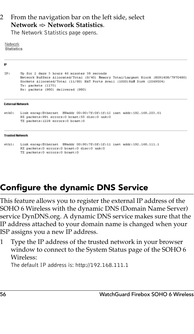 56 WatchGuard Firebox SOHO 6 Wireless2 From the navigation bar on the left side, selectNetwork =&gt;  Network Statistics.The Network Statistics page opens.Configure the dynamic DNS ServiceThis feature allows you to register the external IP address of the SOHO 6 Wireless with the dynamic DNS (Domain Name Server) service DynDNS.org. A dynamic DNS service makes sure that the IP address attached to your domain name is changed when your ISP assigns you a new IP address.1 Type the IP address of the trusted network in your browser window to connect to the System Status page of the SOHO 6 Wireless:The default IP address is: http://192.168.111.1