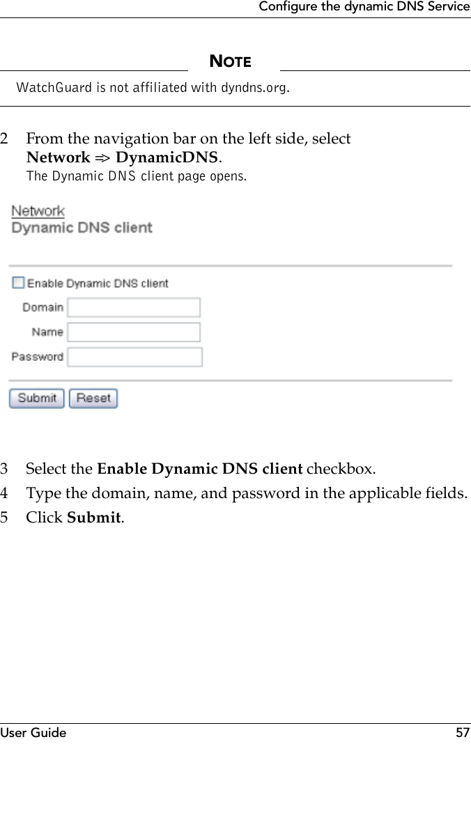 User Guide 57Configure the dynamic DNS ServiceNOTEWatchGuard is not affiliated with dyndns.org. 2 From the navigation bar on the left side, selectNetwork =&gt;  DynamicDNS.The Dynamic DNS client page opens.3 Select the Enable Dynamic DNS client checkbox.4 Type the domain, name, and password in the applicable fields.5Click Submit.