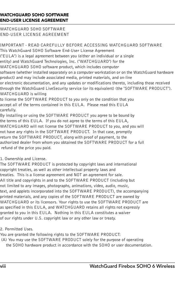 viii WatchGuard Firebox SOHO 6 WirelessWATCHGUARD SOHO SOFTWARE END-USER LICENSE AGREEMENTWATCHGUARD SOHO SOFTWAREEND-USER LICENSE AGREEMENTIMPORTANT - READ CAREFULLY BEFORE ACCESSING WATCHGUARD SOFTWAREThis WatchGuard SOHO Software End-User License Agreement (&quot;EULA&quot;) is a legal agreement between you (either an individual or a single entity) and WatchGuard Technologies, Inc. (&quot;WATCHGUARD&quot;) for the WATCHGUARD SOHO software product, which includes computer software (whether installed separately on a computer workstation or on the WatchGuard hardware product) and may include associated media, printed materials, and on-line or electronic documentation, and any updates or modifications thereto, including those received through the WatchGuard LiveSecurity service (or its equivalent) (the &quot;SOFTWARE PRODUCT&quot;).  WATCHGUARD is willing to license the SOFTWARE PRODUCT to you only on the condition that you accept all of the terms contained in this EULA.  Please read this EULA carefully.  By installing or using the SOFTWARE PRODUCT you agree to be bound by the terms of this EULA.  If you do not agree to the terms of this EULA, WATCHGUARD will not license the SOFTWARE PRODUCT to you, and you will not have any rights in the SOFTWARE PRODUCT.  In that case, promptly return the SOFTWARE PRODUCT, along with proof of payment, to the authorized dealer from whom you obtained the SOFTWARE PRODUCT for a full refund of the price you paid.1. Ownership and License.  The SOFTWARE PRODUCT is protected by copyright laws and international copyright treaties, as well as other intellectual property laws and treaties.  This is a license agreement and NOT an agreement for sale.  All title and copyrights in and to the SOFTWARE PRODUCT (including but not limited to any images, photographs, animations, video, audio, music, text, and applets incorporated into the SOFTWARE PRODUCT), the accompanying printed materials, and any copies of the SOFTWARE PRODUCT are owned by WATCHGUARD or its licensors. Your rights to use the SOFTWARE PRODUCT are as specified in this EULA, and WATCHGUARD retains all rights not expressly granted to you in this EULA.  Nothing in this EULA constitutes a waiver of our rights under U.S. copyright law or any other law or treaty.2. Permitted Uses.  You are granted the following rights to the SOFTWARE PRODUCT:   (A) You may use the SOFTWARE PRODUCT solely for the purpose of operating      the SOHO hardware product in accordance with the SOHO or user documentation.  