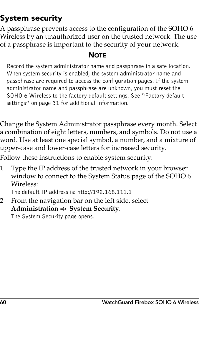 60 WatchGuard Firebox SOHO 6 WirelessSystem securityA passphrase prevents access to the configuration of the SOHO 6 Wireless by an unauthorized user on the trusted network. The use of a passphrase is important to the security of your network.NOTERecord the system administrator name and passphrase in a safe location. When system security is enabled, the system administrator name and passphrase are required to access the configuration pages. If the system administrator name and passphrase are unknown, you must reset the SOHO 6 Wireless to the factory default settings. See “Factory default settings” on page 31 for additional information.Change the System Administrator passphrase every month. Select a combination of eight letters, numbers, and symbols. Do not use a word. Use at least one special symbol, a number, and a mixture of upper-case and lower-case letters for increased security.Follow these instructions to enable system security:1 Type the IP address of the trusted network in your browser window to connect to the System Status page of the SOHO 6 Wireless:The default IP address is: http://192.168.111.12 From the navigation bar on the left side, selectAdministration =&gt;   System Security.The System Security page opens.