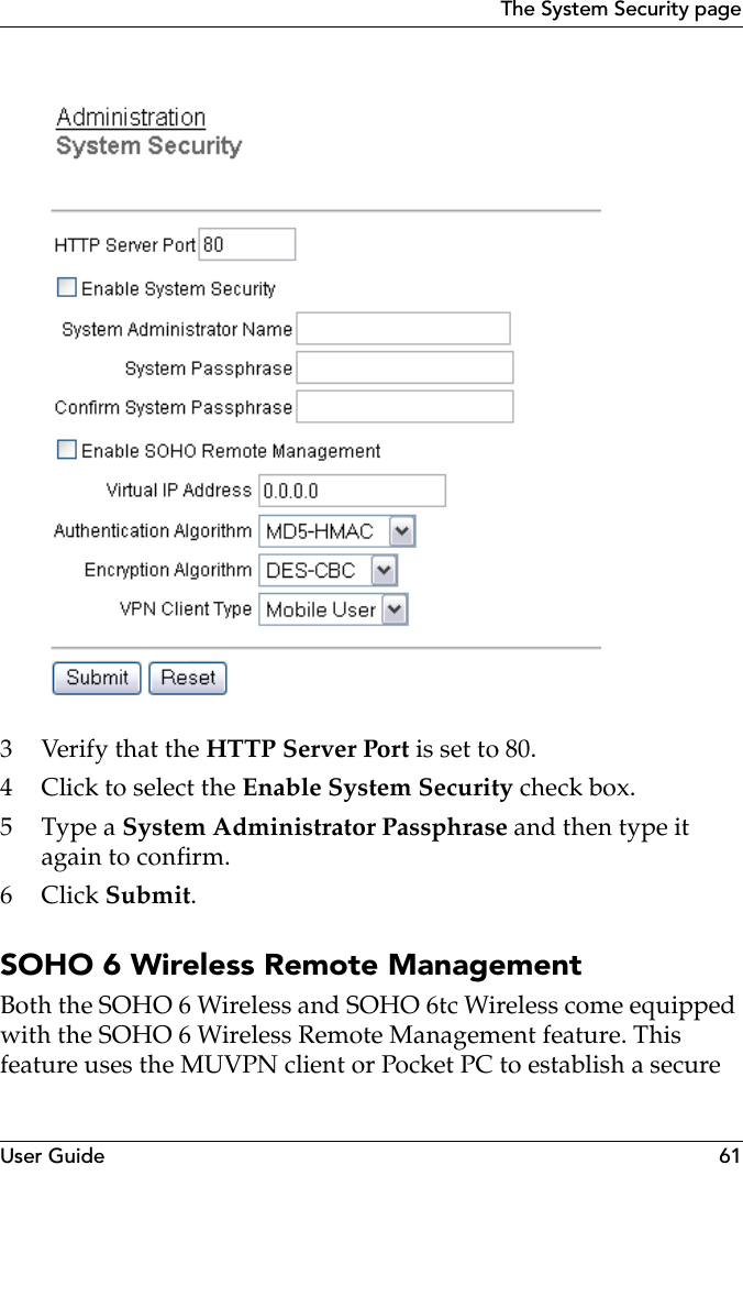 User Guide 61The System Security page3Verify that the HTTP Server Port is set to 80.4 Click to select the Enable System Security check box.5Type a System Administrator Passphrase and then type it again to confirm.6Click Submit.SOHO 6 Wireless Remote ManagementBoth the SOHO 6 Wireless and SOHO 6tc Wireless come equipped with the SOHO 6 Wireless Remote Management feature. This feature uses the MUVPN client or Pocket PC to establish a secure 