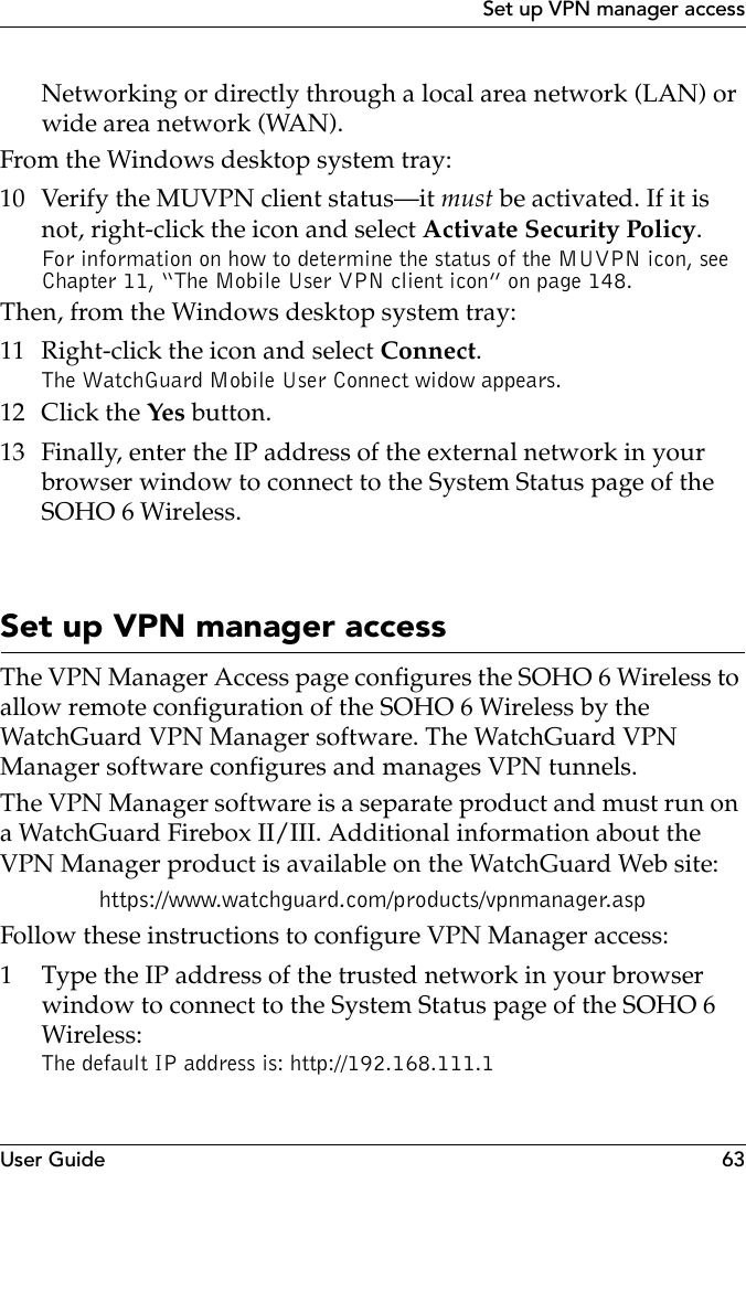 User Guide 63Set up VPN manager accessNetworking or directly through a local area network (LAN) or wide area network (WAN).From the Windows desktop system tray:10 Verify the MUVPN client status–it must be activated. If it is not, right-click the icon and select Activate Security Policy.For information on how to determine the status of the MUVPN icon, see Chapter 11, “The Mobile User VPN client icon” on page 148.Then, from the Windows desktop system tray:11 Right-click the icon and select Connect.The WatchGuard Mobile User Connect widow appears.12 Click the Yes button.13 Finally, enter the IP address of the external network in your browser window to connect to the System Status page of the SOHO 6 Wireless.Set up VPN manager accessThe VPN Manager Access page configures the SOHO 6 Wireless to allow remote configuration of the SOHO 6 Wireless by the WatchGuard VPN Manager software. The WatchGuard VPN Manager software configures and manages VPN tunnels.The VPN Manager software is a separate product and must run on a WatchGuard Firebox II/III. Additional information about the VPN Manager product is available on the WatchGuard Web site:https://www.watchguard.com/products/vpnmanager.aspFollow these instructions to configure VPN Manager access:1 Type the IP address of the trusted network in your browser window to connect to the System Status page of the SOHO 6 Wireless:The default IP address is: http://192.168.111.1