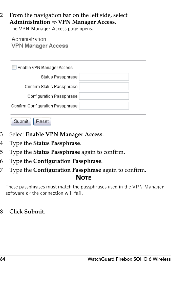 64 WatchGuard Firebox SOHO 6 Wireless2 From the navigation bar on the left side, selectAdministration =&gt; VPN Manager Access.The VPN Manager Access page opens.3 Select Enable VPN Manager Access.4 Type the Status Passphrase.5 Type the Status Passphrase again to confirm.6 Type the Configuration Passphrase.7 Type the Configuration Passphrase again to confirm.NOTEThese passphrases must match the passphrases used in the VPN Manager software or the connection will fail.8Click Submit.