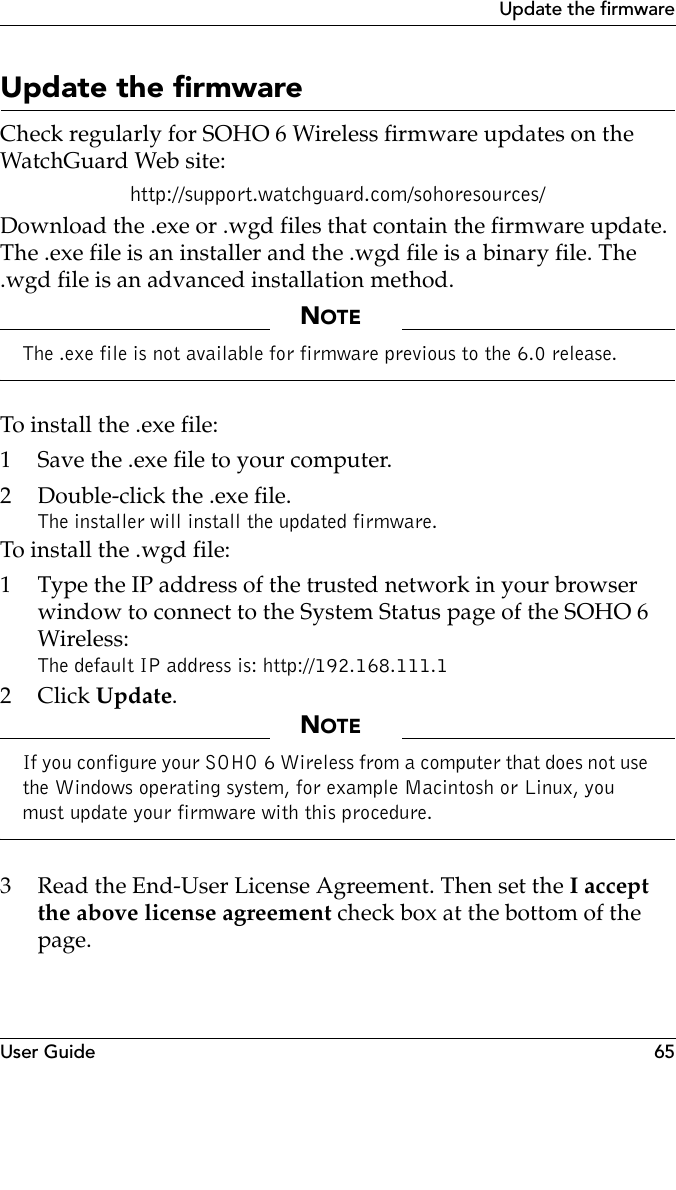 User Guide 65Update the firmwareUpdate the firmware Check regularly for SOHO 6 Wireless firmware updates on the WatchGuard Web site:http://support.watchguard.com/sohoresources/Download the .exe or .wgd files that contain the firmware update. The .exe file is an installer and the .wgd file is a binary file. The .wgd file is an advanced installation method.NOTEThe .exe file is not available for firmware previous to the 6.0 release.To install the .exe file:1 Save the .exe file to your computer.2 Double-click the .exe file. The installer will install the updated firmware.To install the .wgd file:1 Type the IP address of the trusted network in your browser window to connect to the System Status page of the SOHO 6 Wireless:The default IP address is: http://192.168.111.12Click Update.NOTEIf you configure your SOHO 6 Wireless from a computer that does not use the Windows operating system, for example Macintosh or Linux, you must update your firmware with this procedure. 3 Read the End-User License Agreement. Then set the I accept the above license agreement check box at the bottom of the page.