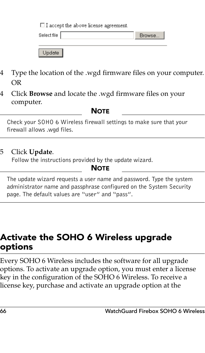 66 WatchGuard Firebox SOHO 6 Wireless4 Type the location of the .wgd firmware files on your computer.OR4Click Browse and locate the .wgd firmware files on your computer.NOTECheck your SOHO 6 Wireless firewall settings to make sure that your firewall allows .wgd files.5Click Update.Follow the instructions provided by the update wizard.NOTEThe update wizard requests a user name and password. Type the system administrator name and passphrase configured on the System Security page. The default values are “user” and “pass”.Activate the SOHO 6 Wireless upgrade optionsEvery SOHO 6 Wireless includes the software for all upgrade options. To activate an upgrade option, you must enter a license key in the configuration of the SOHO 6 Wireless. To receive a license key, purchase and activate an upgrade option at the 