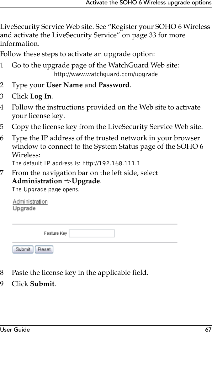 User Guide 67Activate the SOHO 6 Wireless upgrade optionsLiveSecurity Service Web site. See “Register your SOHO 6 Wireless and activate the LiveSecurity Service” on page 33 for more information.Follow these steps to activate an upgrade option:1 Go to the upgrade page of the WatchGuard Web site:http://www.watchguard.com/upgrade2 Type your User Name and Password.3Click Log In.4 Follow the instructions provided on the Web site to activate your license key.5 Copy the license key from the LiveSecurity Service Web site.6 Type the IP address of the trusted network in your browser window to connect to the System Status page of the SOHO 6 Wireless:The default IP address is: http://192.168.111.17 From the navigation bar on the left side, selectAdministration =&gt; Upgrade.The Upgrade page opens.8 Paste the license key in the applicable field.9Click Submit.