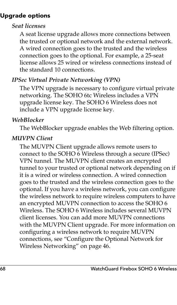 68 WatchGuard Firebox SOHO 6 WirelessUpgrade optionsSeat licensesA seat license upgrade allows more connections between the trusted or optional network and the external network. A wired connection goes to the trusted and the wireless connection goes to the optional. For example, a 25-seat license allows 25 wired or wireless connections instead of the standard 10 connections.IPSec Virtual Private Networking (VPN)The VPN upgrade is necessary to configure virtual private networking. The SOHO 6tc Wireless includes a VPN upgrade license key. The SOHO 6 Wireless does not include a VPN upgrade license key.WebBlockerThe WebBlocker upgrade enables the Web filtering option.MUVPN ClientThe MUVPN Client upgrade allows remote users to connect to the SOHO 6 Wireless through a secure (IPSec) VPN tunnel. The MUVPN client creates an encrypted tunnel to your trusted or optional network depending on if it is a wired or wireless connection. A wired connection goes to the trusted and the wireless connection goes to the optional. If you have a wireless network, you can configure the wireless network to require wireless computers to have an encrypted MUVPN connection to access the SOHO 6 Wireless. The SOHO 6 Wireless includes several MUVPN client licenses. You can add more MUVPN connections with the MUVPN Client upgrade. For more information on configuring a wireless network to require MUVPN connections, see “Configure the Optional Network for Wireless Networking” on page 46.