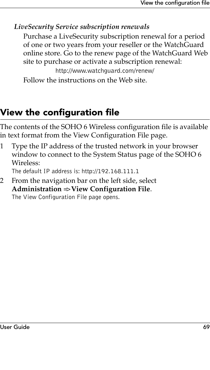 User Guide 69View the configuration fileLiveSecurity Service subscription renewalsPurchase a LiveSecurity subscription renewal for a period of one or two years from your reseller or the WatchGuard online store. Go to the renew page of the WatchGuard Web site to purchase or activate a subscription renewal:http://www.watchguard.com/renew/Follow the instructions on the Web site.View the configuration fileThe contents of the SOHO 6 Wireless configuration file is available in text format from the View Configuration File page.1 Type the IP address of the trusted network in your browser window to connect to the System Status page of the SOHO 6 Wireless:The default IP address is: http://192.168.111.12 From the navigation bar on the left side, selectAdministration =&gt; View Configuration File.The View Configuration File page opens.