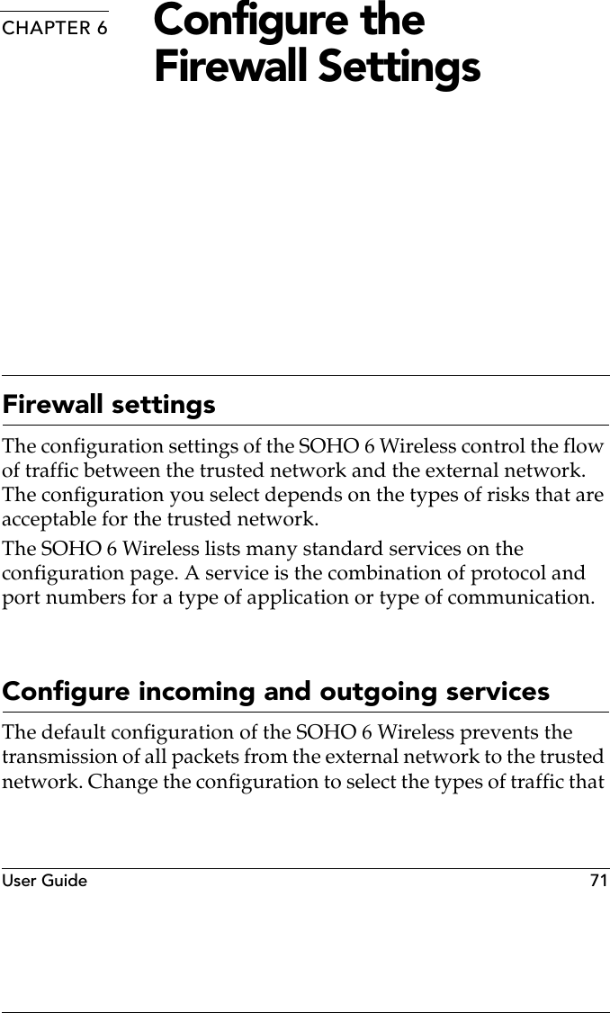 User Guide  71CHAPTER 6 Configure the Firewall SettingsFirewall settingsThe configuration settings of the SOHO 6 Wireless control the flow of traffic between the trusted network and the external network. The configuration you select depends on the types of risks that are acceptable for the trusted network.The SOHO 6 Wireless lists many standard services on the configuration page. A service is the combination of protocol and port numbers for a type of application or type of communication.Configure incoming and outgoing servicesThe default configuration of the SOHO 6 Wireless prevents the transmission of all packets from the external network to the trusted network. Change the configuration to select the types of traffic that 