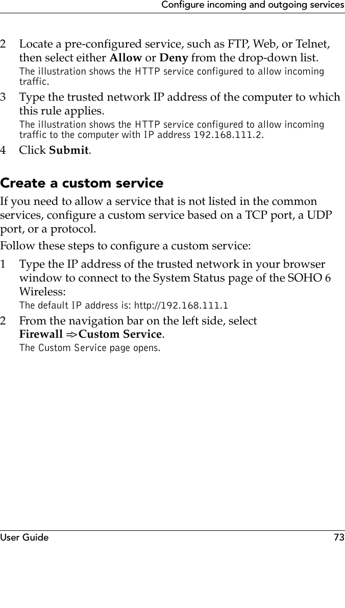 User Guide 73Configure incoming and outgoing services2 Locate a pre-configured service, such as FTP, Web, or Telnet,  then select either Allow or Deny from the drop-down list.The illustration shows the HTTP service configured to allow incoming traffic.3 Type the trusted network IP address of the computer to which this rule applies.The illustration shows the HTTP service configured to allow incoming traffic to the computer with IP address 192.168.111.2.4Click Submit.Create a custom serviceIf you need to allow a service that is not listed in the common services, configure a custom service based on a TCP port, a UDP port, or a protocol.Follow these steps to configure a custom service:1 Type the IP address of the trusted network in your browser window to connect to the System Status page of the SOHO 6 Wireless:The default IP address is: http://192.168.111.12 From the navigation bar on the left side, select Firewall =&gt; Custom Service.The Custom Service page opens.