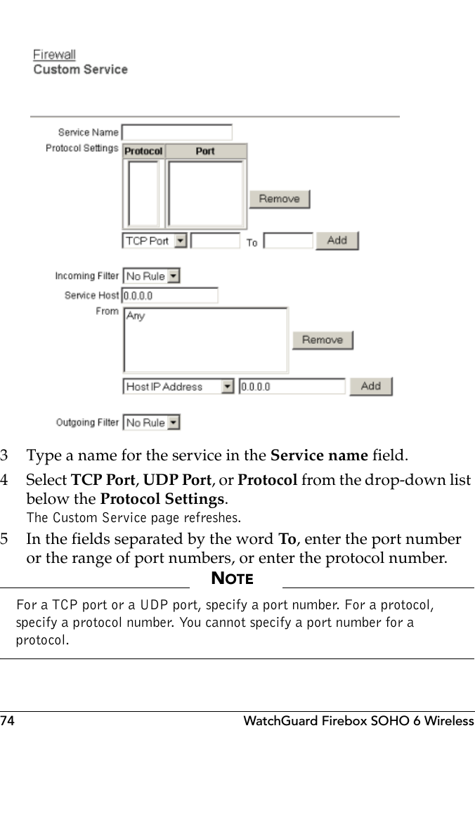 74 WatchGuard Firebox SOHO 6 Wireless3 Type a name for the service in the Service name field.4 Select TCP Port, UDP Port, or Protocol from the drop-down list below the Protocol Settings.The Custom Service page refreshes.5 In the fields separated by the word To, enter the port number or the range of port numbers, or enter the protocol number.NOTEFor a TCP port or a UDP port, specify a port number. For a protocol, specify a protocol number. You cannot specify a port number for a protocol.