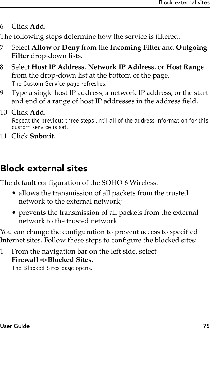 User Guide 75Block external sites6Click Add.The following steps determine how the service is filtered.7 Select Allow or Deny from the Incoming Filter and Outgoing Filter drop-down lists.8 Select Host IP Address, Network IP Address, or Host Range from the drop-down list at the bottom of the page.The Custom Service page refreshes.9 Type a single host IP address, a network IP address, or the start and end of a range of host IP addresses in the address field.10 Click Add.Repeat the previous three steps until all of the address information for this custom service is set.11 Click Submit.Block external sitesThe default configuration of the SOHO 6 Wireless:• allows the transmission of all packets from the trusted network to the external network;• prevents the transmission of all packets from the external network to the trusted network.You can change the configuration to prevent access to specified Internet sites. Follow these steps to configure the blocked sites:1 From the navigation bar on the left side, select Firewall =&gt; Blocked Sites.The Blocked Sites page opens.