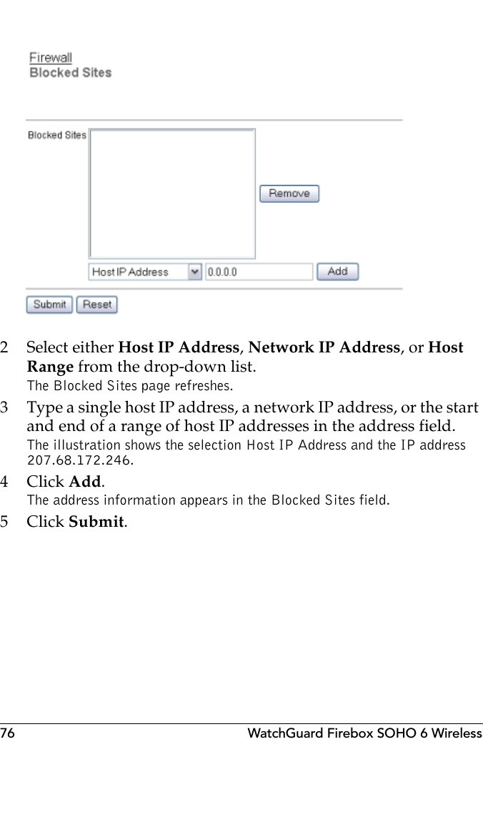 76 WatchGuard Firebox SOHO 6 Wireless2 Select either Host IP Address, Network IP Address, or Host Range from the drop-down list.The Blocked Sites page refreshes.3 Type a single host IP address, a network IP address, or the start and end of a range of host IP addresses in the address field.The illustration shows the selection Host IP Address and the IP address 207.68.172.246.4Click Add.The address information appears in the Blocked Sites field.5Click Submit.